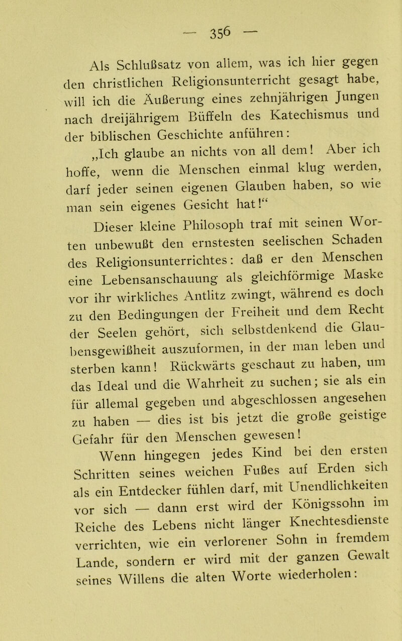 Als SchluBsatz von allem, was ich hier gegen den christlichen Religionsunterricht gesagt habe, will ich die AuBerimg eines zehnjahrigen Jungen nach dreijahrigeni Biiffeln des Ratechismus und der biblischen Geschichte anfuhren: „Ich glanbe an nichts von all dem! Aber ich hoffe, wenn die Menschen einmal king werden, darf jeder seinen eigenen Glauben haben, so wie man sein eigenes Gesicht hat! ‘ Diesel* kleine Philosoph traf mit seinen Wor- ten unbewuBt den ernstesten seelischen Schaden des Religionsunterrichtes: daB er den Menschen eine Lebensanschauung als gleichformige Maske vor ihr wirkliches Antlitz zwingt, wahrend es doch zu den Bedingungen der Freiheit und dem Recht der Seelen gehort, sich selbstdenkend die Glau- bensgewiBheit auszuformen, in der man leben und sterben kann! Riickwarts geschaut zu haben, urn das Ideal und die Wahrheit zu suchen; sie als em fur allemal gegeben und abgeschlossen angesehen zu haben — dies ist bis jetzt die groBe geistige Gefahr fiir den Menschen gewesen! Wenn hingegen jedes Kind bei den ersten Schritten seines weichen FuBes auf Erden sich als ein Entdecker fiihlen darf, mit Unendlichkeiten vor sich — dann erst wird der Konigssohn mi Reiche des Lebens nicht langer Knechtesdienste verrichten, wie ein verlorener Sohn in fremdem Lande, sondern er wird mit der ganzen Gewalt seines Widens die alten Worte wiederholen: