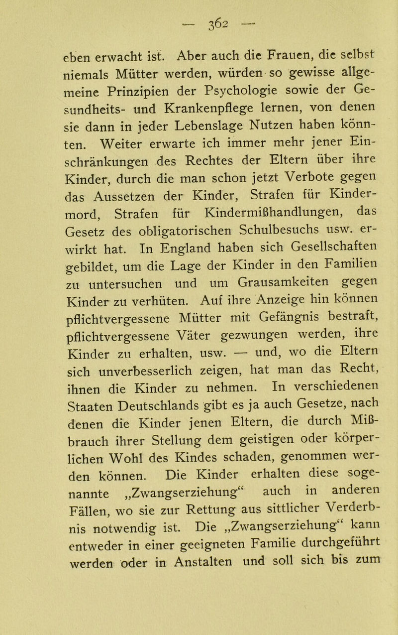 eben erwacht ist. Aber auch die Frauen, die sclbst niemals Mutter werden, wiirden so gewisse allge- meine Prinzipien der Psychologic sowie der Ge- sundheits- und Krankenpflege lernen, von denen sic dann in jeder Lebenslage Nutzen haben konn- ten. Weiter erwarte ich immer mehr jener Ein- schrankungen des Rechtes der Eltern iiber ihre Kinder, durch die man schon jetzt Verbote gegen das Aussetzen der Kinder, Strafen fiir Kinder- mord, Strafen fiir Kinderniifihandlungen, das Gesetz des obligatorischen Schulbesuchs usw. er- wirkt hat. In England haben sich Gesellschaften gebildet, urn die Lage der Kinder in den Familien zu untersuchen und um Grausamkeiten gegen Kinder zu verhiiten. Auf ihre Anzeige hiii konnen pflichtvergessene Mutter mit Gefangnis bestraft, pflichtvergessene Vater gezwungen werden, ihre Kinder zu erhalten, usw. — und, wo die Eltern sich unverbesserlich zeigen, hat man das Recht, ihnen die Kinder zu nehmen. In verschiedenen Staaten Deutschlands gibt es ja auch Gesetze, nach denen die Kinder jenen Eltern, die durch Mi6- brauch ihrer Stellung dem geistigen oder korper- lichen Wohl des Kindes schaden, genommen wer- den konnen. Die Kinder erhalten diese soge- nannte „Zwangserziehung“ auch in anderen Fallen, wo sie zur Rettung aus sittlicher Verderb- nis notwendig ist. Die ,,Zwangserziehung kann entweder in einer geeigneten Familie durchgefiihrt werden Oder in Anstalten und soil sich bis zum