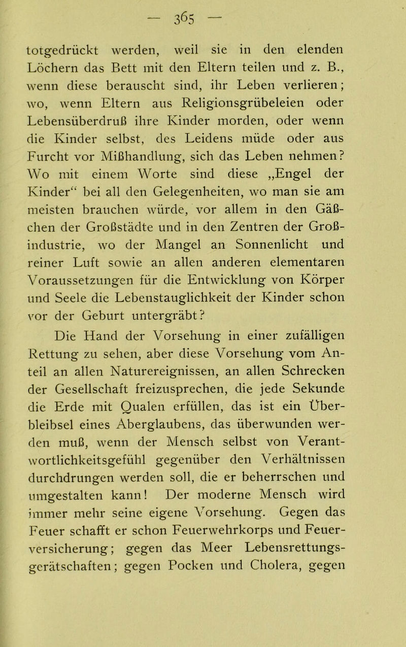 totgedriickt werden, weil sie in den elenden Lochern das Bett mit den Eltern teilen iind z. B., wenn diese berauscht sind, ihr Leben verlieren; wo, wenn Eltern aus Religionsgriibeleien oder LebensiiberdruB ihre Kinder morden, oder wenn die Kinder selbst, des Leidens niiide oder aus Eurcht vor AdiBhandlung, sich das Leben nehmen? Wo mit einem Worte sind diese „Engel der Kinder^ bei all den Gelegenheiten, wo man sie am meisten branchen wiirde, vor allem in den Ga6- chen der GroBstadte und in den Zentren der GroB- industrie, wo der Mangel an Sonnenlicht und reiner Luft sowie an alien anderen elementaren Voraussetzungen fiir die Entwicklung von Korper und Seele die Lebenstauglichkeit der Kinder schon vor der Geburt untergrabt? Die Hand der Vorsehung in einer zufalligen Rettung zu sehen, aber diese Vorsehung vom An- teil an alien Naturereignissen, an alien Schrecken der Gesellscliaft freizusprechen, die jede Sekunde die Erde mit Qualen erfiillen, das ist ein Uber- bleibsel eines Aberglaubens, das uberwunden wer- den muB, wenn der Mensch selbst von Verant- wortlichkeitsgefiihl gegenuber den Verhaltnissen durchdrungen werden soil, die er beherrschen und umgestalten kann! Der moderne Mensch wird iminer mehr seine eigene Vorsehung. Gegen das Feuer schafft er schon Feuerwehrkorps und Feuer- versicherung; gegen das Meer Lebensrettungs- geratschaften; gegen Pocken und Cholera, gegen