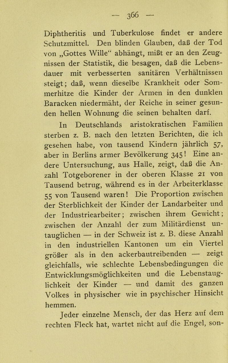 Diphtheritis und Tuberkulose findet er andere Schutzmittel. Den blinden Glauben, daB der Tod von „Gottes Wille“ abhangt, miBt er an den Zeug- nissen der Statistik, die besagen, daB die Lebens- dauer mit verbesserten sanitaren Verhaltnissen steisft; daB, wenn dieselbe Krankheit oder Som- merhitze die Kinder der Armen in den dunklen Baracken niedermaht, der Reiche in seiner gesun- den hellen Wohnung die seinen behalten darf. In Deutschlands aristokratischen Familien sterben z. B. nach den letzten Berichten, die ich gesehen babe, von tausend Kindern jahrlich 57, aber in Berlins armer Bevolkerung 345 I Fine an- dere Untersuchung, aus Halle, zeigt, daB die An- zahl Totgeborener in der oberen Klasse 21 von Tausend betriig, wahrend es in der Arbeiterklasse 55 von Tausend waren! Die Proportion zwischen der Sterblichkeit der Kinder der Landarbeiter und der Industriearbeiter; zwischen ihrem Gewicht; zwischen der Anzahl der zum Militardienst un- taugflichen — in der Schweiz ist z. B. diese Anzahl in den industriellen Kantonen um ein Viertel o-roBer als in den ackerbautreibenden — zeigt O gleichfalls, wie schlechte Lebensbedingungen die Entwicklungsmoglichkeiten und die Lebenstaug- lichkeit der Kinder — und damit des ganzen Volkes in physischer Avie in psychischer Hinsicht hemmen. Jeder einzelne Mensch, der das Herz auf dem rechten Fleck hat, wartet nicht auf die Engel, son-