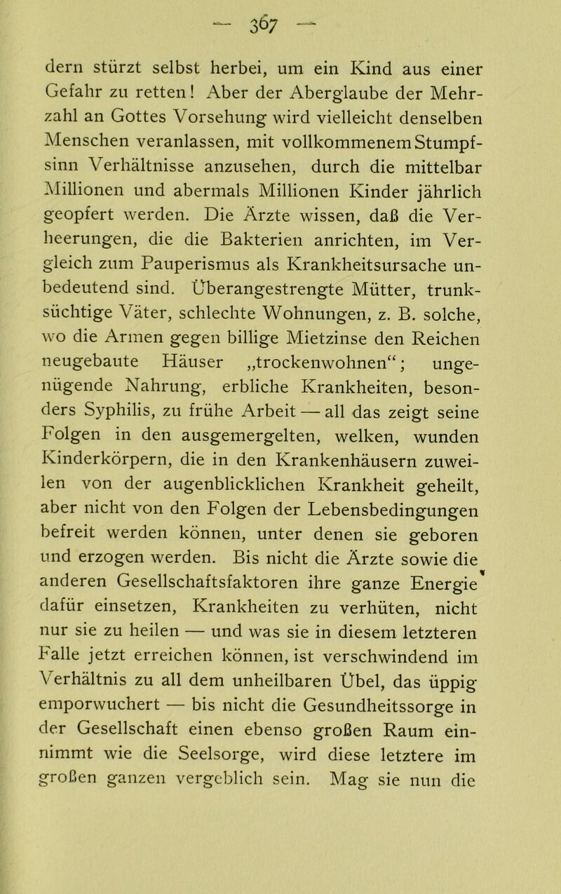 dern stiirzt selbst herbei, um ein Kind aus eiiier Gefahr zu retten! Aber der Aberglaube der Mehr- zahl an Gottes Vorsehung wird vielleicht denselben Menschen veranlassen, mit vollkommenem Stumpf- sinn Verhaltnisse anzusehen, durch die mittelbar Millionen imd abermals Millionen Kinder jahrlich geopfert werden. Die Arzte wissen, da6 die Ver- heerungen, die die Bakterien anrichten, im Ver- gleich zitm Pauperismus als Krankheitsursache un- bedeutend sind. G'berangestrengte Mutter, trunk- suchtige Vater, schlechte Wohnungen, z. B. solche, wo die Armen gegen billige Mietzinse den Reichen neugebaute Hauser „trockenwohnen“; unge- niigende Nahrung, erbliche Krankheiten, beson- ders Syphilis, zu friihe Arbeit — all das zeigt seine Folgen in den ausgemergelten, welken, wunden Kinderkorpern, die in den Krankenhausern zuwei- len von der augenblicklichen Krankheit geheilt, aber nicht von den Folgen der Lebensbedingungen befreit werden konnen, unter denen sie geboren Lind erzogen werden. Bis nicht die Arzte sowie die anderen Gesellschaftsfaktoren ihre ganze Energie dafiir einsetzen, Krankheiten zu verhiiten, nicht nur sie zu heilen — und was sie in diesem letzteren halle jetzt erreichen konnen, ist verschwindend im Verhaltnis zu all dem unheilbaren tJbel, das iippig emporwuchert — bis nicht die Gesundheitssorge in der Gesellschaft einen ebenso groBen Raum ein- nimmt wie die Seelsorge, wird diese letztere im groCen ganzen vergeblich sein. Mag sie nun die