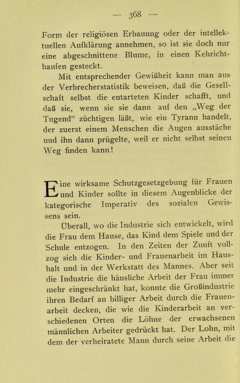 Form der religiosen Erbauung oder der intellek- tuellen Aufklarung annehmen, so ist sie dock nitr eine abgeschnittene Blume, in eiiien Kehricht- haufeii gesteckt. Mit entsprechender GewiBheit kann man ans der Verbrecherstatistik beweisen, daB die Gesell- schaft selbst die entarteten Kinder schafft, und daB sie, wenn sie sie danii auf den ,,Weg der Tiigend^ zuclitigen laBt, wie ein Tyrann handelt, der zuerst einem Menschen die Angen ausstache mid ihn dann priigelte, weil er nicht selbst seinen Weg finden kann! Eine wirksame Schutzgesetzgebung fiir Frauen und Kinder sollte in diesem Augenblicke der kategorische Imperativ des sozialen Gewis- sens sein. tJberall, wo die Industrie sich entwickelt, wird die Frau dem Hause, das Kind dem Spiele und der Schule entzogen. In den Zeiten der Zunft voll- zog sich die Kinder- und Frauenarbeit im Haus- halt und in der Werkstatt des Mannes. Aber seit die Industrie die hausliche Arbeit der Frau immer mehr eingesclirankt hat, konnte die GroBindustrie ihren Bedarf an billiger Arbeit durch die Fiauen- arbeit decken, die wie die Kinderarbeit an ver- schiedenen Orten die Lohne der erwachsenen mannlichen Arbeiter gedruckt hat. Der Lohn, mit dem der verheiratete Mann durch seine Arbeit die