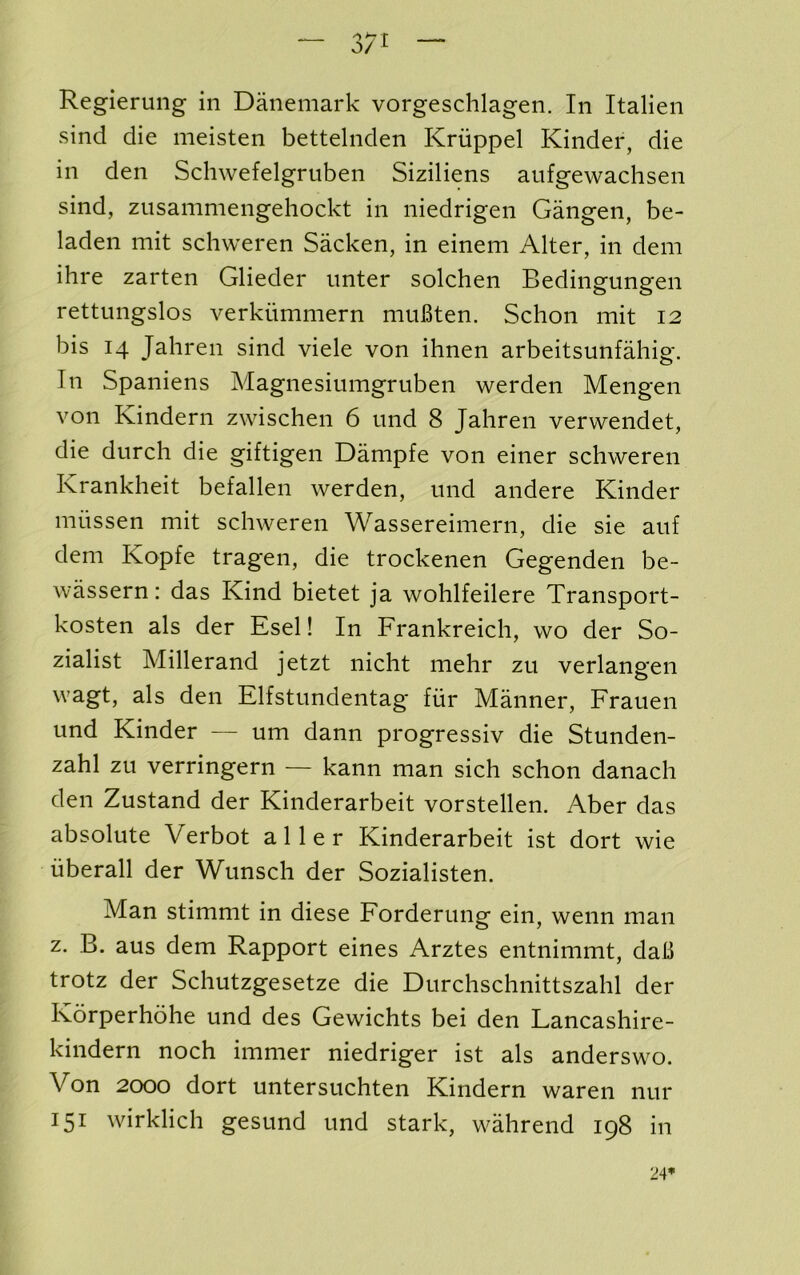 “ 37^ — Regierung in Danemark vorgeschlagen. In Italien sind die meisten bettelnden Kriippel Kinder, die in den Schwefelgruben Siziliens aufgewachsen sind, zusammengehockt in niedrigen Gangen, be- laden mit schweren Sacken, in einem Alter, in dem ihre zarten Glieder imter solchen Bedingungen rettungslos verkiimmern muBten. Schon mit 12 bis 14 Jahren sind viele von ihnen arbeitsunfahig. In Spaniens Magnesiumgruben werden Mengen von Kindern zwischen 6 iind 8 Jahren vervvendet, die durch die giftigen Dampfe von einer schweren Krankheit befallen werden, und andere Kinder miissen mit schweren Wassereimern, die sie aiif dem Kopfe tragen, die trockenen Gegenden be- wassern: das Kind bietet ja wohlfeilere Transport- kosten als der Esel! In Frankreich, wo der So- zialist Millerand jetzt nicht niehr zu verlangen wagt, als den Elfstundentag fiir Manner, Frauen und Kinder — um dann progressiv die Stunden- zahl zu verringern — kann man sich schon danach den Zustand der Kinderarbeit vorstellen. Aber das absolute Verbot aller Kinderarbeit ist dort wie iiberall der Wunsch der Sozialisten. Man stimmt in diese Forderung ein, wenn man z. B, aus dem Rapport eines Arztes entnimmt, daB trotz der Schutzgesetze die Durchschnittszahl der Korperhohe und des Gewichts bei den Lancashire- kindern noch immer niedriger ist als anderswo. Von 2000 dort untersuchten Kindern waren nur 151 wirklich gesund und stark, wahrend 198 in 24*