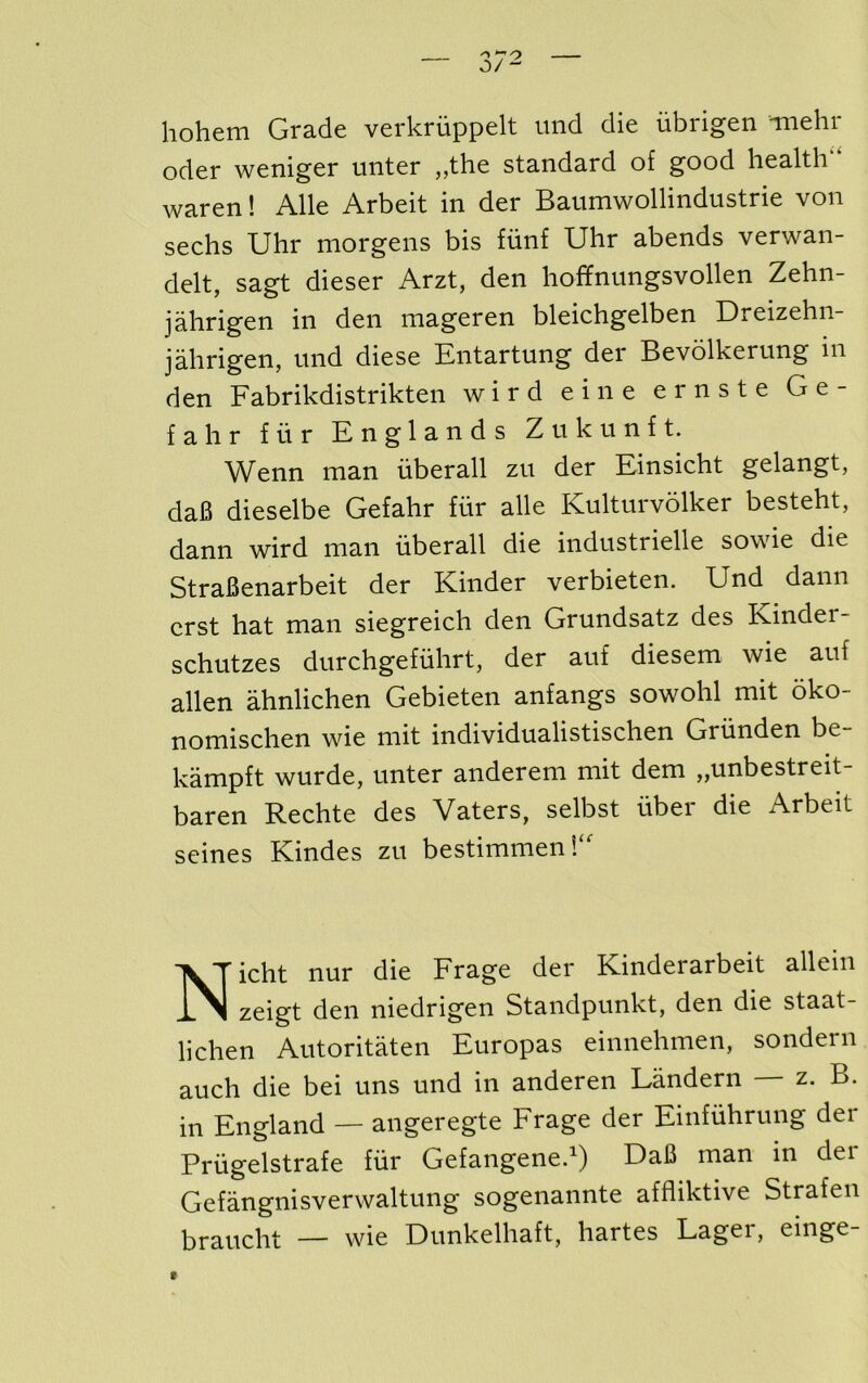 hohem Grade verkriippelt imd die iibrigen Tiiehr oder weniger nnter ,,the standard of good health waren! Alle Arbeit in der Baumwollindustrie von sechs Uhr morgens bis fiinf Uhr abends verwan- delt, sagt dieser Arzt, den hoffnimgsvollen Zehn- jahrigen in den mageren bleichgelben Dreizehn- jahrigen, und diese Entartung der Bevolkerung in den Fabrikdistrikten wird eine ernste Ge- fahr fiir En glands Zukunft. Wenn man uberall zu der Einsicht gelangt, da6 dieselbe Gefahr fitr alle Kulturvdlker besteht, dann wird man uberall die industrielle sowie die StraBenarbeit der Kinder verbieten. Und dann erst hat man siegreich den Grundsatz des Kinder- schutzes durchgefiihrt, der auf diesem wie auf alien ahnlichen Gebieten anfangs sowohl mit oko- nomischen wie mit individualistischen Griinden be- kampft wurde, unter anderem mit dem „unbestreit- baren Rechte des Vaters, selbst fiber die Arbeit seines Kindes zu bestimmen*/' Nicht nur die Frage der Kinderarbeit allein zeigt den niedrigen Standpunkt, den die staat- lichen Autoritaten Europas einnehmen, sondern auch die bei uns und in anderen Landern — z. B. in England — angeregte Frage der Einfiihrung der Prfigelstrafe fiir Gefangened) DaB man in der Gefangnisverwaltung sogenannte affliktive Strafen braucht — wie Dunkelhaft, hartes Lager, einge f