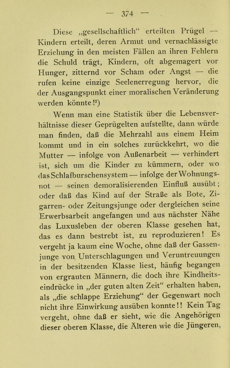 Diese ,,gesellschaftlich'‘ erteiltcii Priigel — Kindern erteilt, deren Armiit und vernachlassigte Erziehung in den meisten Fallen an ihren Fehlern die Schuld tragt, Kindern, oft abgemagert vor Hunger, zitternd vor Scham oder Angst — die rufen keine einzige Seelenerregung hervor, die der Ausgangspunkt einer moralischen Veranderung werden konnte !^) Wenn man eine Statistik uber die Lebensver- haltnisse dieser Gepriigelten aufstellte, dann wiirde man linden, daB die Mehrzahl aus einem Heim kommt und in ein solches zuriickkehrt, wo die Mutter — infolge von AuBenarbeit — verhindert ist, sich um die Kinder zu kiimmern, oder wo dasSchlafburschensystem— infolge derWohnungs- not — seinen demoralisierenden EinfluB ausiibt; oder daB das Kind auf der StraBe als Bote, Zi- garren- oder Zeitungsjunge oder dergleichen seine Erwerbsarbeit angefangen und aus nachster Nalie das Luxusleben der oberen Klasse gesehen hat, das es dann bestrebt ist, zu reproduzieren! Es vergeht ja kaum eine Woche, ohne daB der Gassen- junge von Unterschlagungen und Veruntreuungen in der besitzenden Klasse best, haufig begangen von ergrauten Mannern, die doch ihre Kindheits- eindriicke in „der guten alten Zeit“ erhalten haben, als „die schlappe Erziehung“ der Gegenwart noch nicht ihre Einwirkung ausiiben konnte!! Kein Tag vergeht, ohne daB er sieht, wie die Angehorigeii dieser oberen Klasse, die Alteren wie die Jiingeren,
