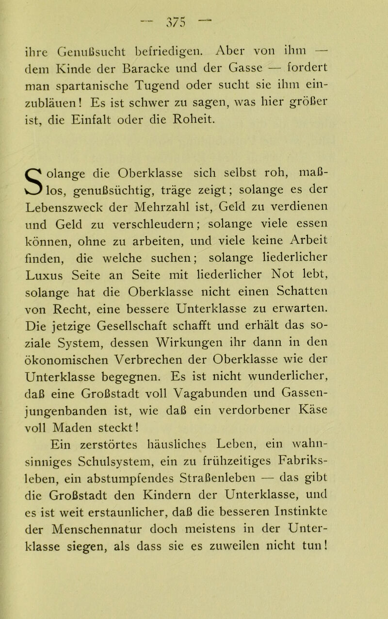 ihre GeiiuBsucht befriedigeii. Aber von ihin — dem Kinde der Baracke und der Gasse — fordert man spartanische Tugend oder sucht sie ihm ein- ziiblaiien! Es ist schwer zu sagen, was bier grofier ist, die Einfalt oder die Roheit. Solange die Oberklasse sich selbst roh, maB- los, genuBsiichtig, trage zeigt; solange es der Lebenszweck der Mehrzahl ist, Geld zu verdienen und Geld zu verschleudern; solange viele essen konnen, ohne zu arbeiten, und viele keine Arbeit finden, die welche suchen; solange liederlicher Luxus Seite an Seite mit liederlicher Not lebt, solange hat die Oberklasse nicht einen Schatten von Recht, eine bessere Uiiterklasse zu erwarten. Die jetzige Gesellschaft schafift und erhalt das so- ziale System, dessen Wirkungen ihr dann in den okonomischen Verbrechen der Oberklasse wie der Unterklasse begegnen. Es ist nicht wunderlicher, daB eine GroBstadt voll Vagabunden und Gassen- jungenbanden ist, wie daB ein verdorbener Kase voll Maden steckt! Ein zerstortes hausliches Leben, ein wahn- sinniges Schulsystem, ein zu friihzeitiges Fabriks- leben, ein abstumpfendes StraBenleben — das gibt die GroBstadt den Kindern der Unterklasse, und es ist weit erstaunlicher, daB die besseren Instinkte der Menschennatur doch meistens in der Unter- klasse siegen, als dass sie es zuweilen nicht tun!