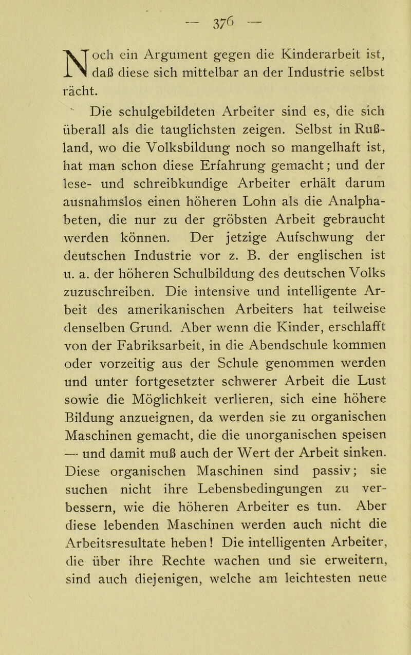 och ein Argument gegen die Kinderarbeit ist, daB diese sich mittelbar an der Industrie selbst ' Die schulgebildeten Arbeiter sind es, die sich iiberall als die tauglichsten zeigen. Selbst in Ru6- land, wo die Volksbildung noch so mangelhaft ist, hat man schon diese Erfahrung gemacht; und der lese- und schreibkundige Arbeiter erhalt darum ausnahmslos einen hoheren Lohn als die Analpha- beten, die nur zu der grobsten Arbeit gebraucht werden konnen. Der jetzige Aufschwung der deutschen Industrie vor z. B. der englischen ist u. a. der hoheren Schulbildung des deutschen Volks zuzuschreiben. Die intensive und intelligente Ar- beit des amerikanischen Arbeiters hat teilweise denselben Grund. Aber wenn die Kinder, erschlaft't von der Fabriksarbeit, in die Abendschule kommen oder vorzeitig aus der Schule genommen werden und unter fortgesetzter schwerer Arbeit die Lust sowie die Moglichkeit verlieren, sich eine hohere Bildung anzueignen, da werden sie zu organischen Maschinen gemacht, die die unorganischen speisen — und damit muB auch der Wert der Arbeit sinken. Diese organischen Maschinen sind passiv; sie suchen nicht ihre Lebensbedingungen zu ver- bessern, wie die hoheren Arbeiter es tun. Aber diese lebenden Maschinen werden auch nicht die Arbeitsresultate heben! Die intelligenten Arbeiter, die iiber ihre Rechte wachen und sie erweitern, sind auch diejenigen, welche am leichtesten neue racht.