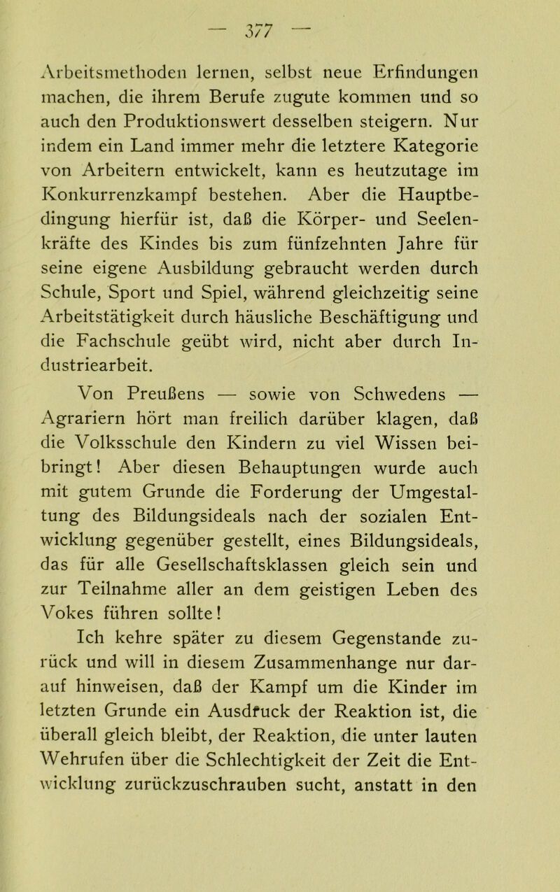 3/7 Arbeitsniethoden leriien, selbst neue Erfindungeii machen, die ihrem Berufe zugute komrnen und so auch den Prodiiktionswert desselben steigern. Nur indem ein Land immer mehr die letztere Kategorie von Arbeitern entwickelt, kann es heutzutage im Konkiirrenzkampf bestehen. Aber die Hauptbe- dingung hierfiir ist, da6 die Korper- und Seelen- krafte des Kindes bis zum fiinfzehnten Jahre fur seine eigene Ausbildung gebraucht werden durch Schule, Sport und Spiel, wahrend gleichzeitig seine Arbeitstatigkeit durch hausliche Beschaftigung und die Fachschule geubt wird, nicht aber durch In- dustriearbeit. Von PreuBens — sowie von Schwedens — Agrariern hort man freilich dariiber klagen, daB die Volksschule den Kindern zu viel Wissen bei- bringt! Aber diesen Behauptungen wurde auch mit gutem Grunde die Forderung der Umgestal- tung des Bildungsideals nach der sozialen Fnt- wicklung gegeniiber gestellt, eines Bildungsideals, das fiir alle Gesellschaftsklassen gleich sein und zur Teilnahme aller an dem geistigen Leben des Vokes fiihren sollte! Ich kehre spater zu diesem Gegenstande zu- riick und will in diesem Zusammenhange nur dar- auf hinweisen, daB der Kampf um die Kinder im letzten Grunde ein Ausdfuck der Reaktion ist, die iiberall gleich bleibt, der Reaktion, die unter lauten Wehrufen fiber die Schlechtigkeit der Zeit die Fnt- wicklung zuruckzuschrauben sucht, anstatt in den