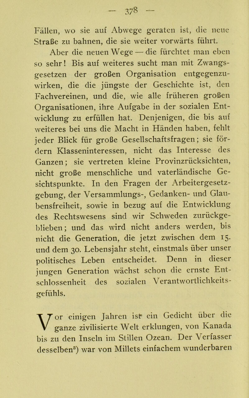 Fallen, wo sie auf Abwege geraten 1st, die iieiie StraBe zu bahneii, die sie weiter vorwarts fiihrt. Aber die neuenWege — die fiirchtet man eben so selir! Bis auf weiteres sucht man mit Zwangs- gesetzen der groBen Organisation entgegenzu- wirken, die die jungste der Geschiehte ist, den Faclivereinen, mid die, wie alle friiheren groBen Organisationen, ihre Aufgabe in der sozialen Ent- wicklung zu erfiillen hat. Denjenigen, die bis auf weiteres bei uns die Macht in Handen haben, fehlt jeder Blick fiir groBe Gesellschaftsfragen; sie for- dern Klasseninteressen, nieht das Interesse des Ganzen; sie vertreten kleine Provinzrucksichten, nieht groBe menschliche mid vaterlandische Ge- sichtspunkte. In den Fragen der Arbeitergesetz- gebuiig, der Versammlungs-, Gedanken- und Glau- bensfreiheit, sowie in bezug auf die Entwicklung des Rechtswesens sind wir Schweden zuriickge- blieben; und das wird nieht anders werden, bis nieht die Generation, die jetzt zwischen dem 15. und dem 30. Lebensjahr steht, einstnials fiber miser politisches Leben entscheidet. Demi in dieser iungen Generation wachst schon die ernste Ent- schlossenheit des sozialen Verantwortlichkeits- ge fit his. Vor eiiiigen Jahren isf ein Gedicht iiber die ganze zivilisierte Welt erklungen, von Kanada bis zu den Inselii ini Stillen Ozean. Der Verfasser desselben®) war von Millets einfachem wunderbaren