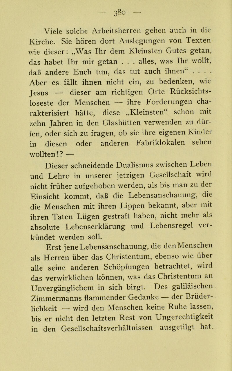 Vide soldie Arbeitsherren gclicii audi in die Kirche. Sie horen dort Anslegungen von Texten wie dieser: „Was Ihr dem Kleinsten Gutes getan, das habet Ihr mir getan . . . alles, was Ihr wollt, daB andere Euch tiin, das tut auch ihnen“ .... Aber es fdlt ihnen nicht ein, zu bedenken, wie Jesus — dieser am richtigen Orte Riicksidits- loseste der Menschen — ihre Forderungen cha- rakterisiert hatte, diese „Kleinsten“ schon mit zehn Jahren in den Glashiitteii verwenden zu diir- fen, Oder sich zu fragen, ob sie ihre eigenen Kinder in diesen oder anderen Fabriklokalen sehen w'ollten!? — Dieser schneidende Dualismus zwischen Leben und Lehre in unserer jetzigen Gesellschaft wird nicht friiher aufgehoben werden, als bis man zu dei Einsicht kommt, dafi die Lebensanschauung, die die Menschen mit ihren Lippen bekannt, aber mit ihren Taten Lugen gestraft haben, nicht mehr als absolute Lebenserklarung und Lebensregel ver- kiindet werden soli. Erst jene Lebensanschauung, die den Menschen als Herren iiber das Christentum, ebenso wie uber alle seine anderen Schopfungen betrachtet, wird das verwirklichen konnen, was das Christentum an Unverganglichem in sich birgt. Des galilaischen Zimmermanns flammender Gedanke —der Briider- lichkeit — wird den Menschen keine Ruhe lassen, bis er nicht den letzten Rest von Ungerechtigkeit in den Gesellschaftsverhaltnissen ausgetilgt hat.