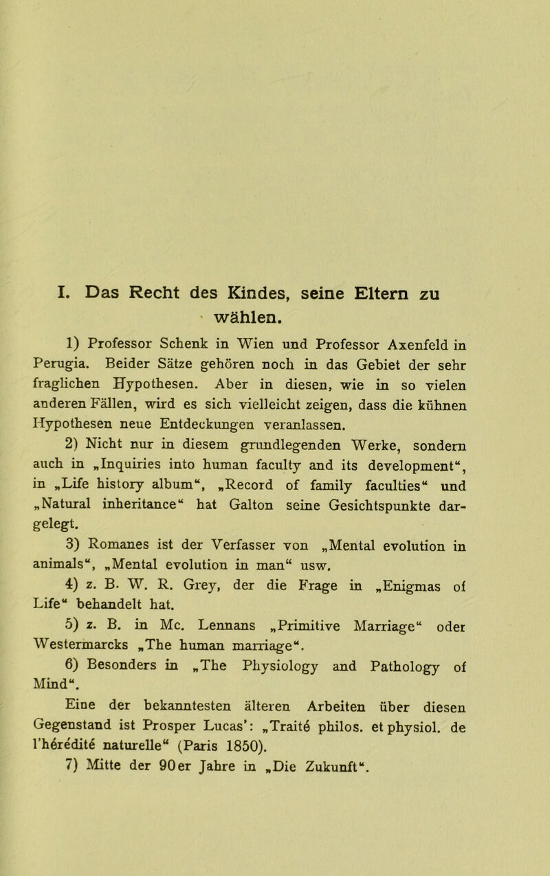 I. Das Recht des Kindes, seine Eltern zu ' wahlen. 1) Professor Schenk in Wien und Professor Axenfeld in Perugia. Beider Satze gehoren noch in das Gebiet der sehr fraglichen Hypothesen. Aber in diesen, wie in so vielen anderen Fallen, wird es sich vielleicht zeigen, dass die kiihnen Hypothesen neue Entdeckungen veranlassen. 2) Nicht nur in diesem gnmdlegenden Werke, sondem auch in „Inquiries into human faculty and its development, in „Life history album, ^Record of family faculties und „Natural inheritance hat Galton seine Gesichtspunkte dar- gelegt. 3) Romanes ist der Verfasser von „Mental evolution in animals, „Mental evolution in man“ usw. 4) z. B. W. R. Grey, der die Frage in ^Enigmas ol Life behandelt hat. 5) z. B. in Me. Lennans ^Primitive Marriage oder Westermarcks „The human marriage. 6) Besonders in „The Physiology and Pathology of Mmd. Eine der bekanntesten alteren Arbeiten fiber diesen Gegenstand ist Prosper Lucas’: „Traite philos. etphysiol, de I’h^re'dit^ naturelle (Paris 1850).