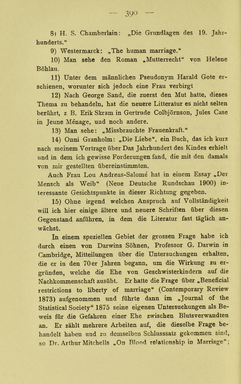 hunderts.“ 9) Westermarck: „The human marriage. 10) Man sehe den Roman „Mutterrecht“ von Helene Bohlau. 11) Unter dem mannlichen Pseudonym Harald Gote er- schienen, worunter sich jedoch eine Frau verbirgt 12) Nach George Sand, die zuerst den Mut hatte, dieses Thema zu behandeln, hat die neuere Litteratur es nicht selten beriilirt, z B. Erik Skram in Gertrude Colbjomson, Jules Case in Jeune Menage, uud noch andere. 13) Man sehe: „Missbrauchte Frauenkraft. 14) Onni Granholm: „Die Liebe, ein Buch, das ich kurz nach meinem Vortrage uber Das Jahrhundert des Kindes erhielt und in dem ich gewisse Forderungen land, die mit den damals von mir gestellten ubereinstimmten. Auch Frau Lou Andreas-Salome hat in einem Essay „Der Mensch als Weib“ (Neue Deutsche Rundschau 1900) in- teressante Gesichtspunkte in dieser Richtung gegeben. 15) Ohne irgend welchen Anspruch auf Vollstandigkeit will ich hier einige altere und neuere Schriften uber diesen Gegenstand anfiihren, in dem die Literatur fast taglich an- wachst. In einem speziellen Gebiet der grossen Frage habe ich durch einen von Darwins Sohnen, Professor G. Darwin in Cambridge, Mitteilungen uber die Untersuchungen erhalten, die er in den 70 er Jahren begann, um die Wirkung zu er- griinden, welche die Ehe von Geschwisterkindem auf die Nachkommenschaft ausiibt. Er hatte die Frage iiber ^Beneficial restrictions to liberty of marriage (Contemporary Review 1873) aufgenommen und fiihrte dann im „Journal of the Statistical Society 1875 seine eigenen Untersuchungen als Be- weis fur die Gefahren einer Ehe zwischen Blutsverwandten an. Er zahlt mehrere Arbeiten auf, die dieselbe Frage be- handelt haben und zu dcmselbcn Schlusssatz gekommcn sind, so Dr. Arthur Mitchells „On Blond relationship in Marriage;