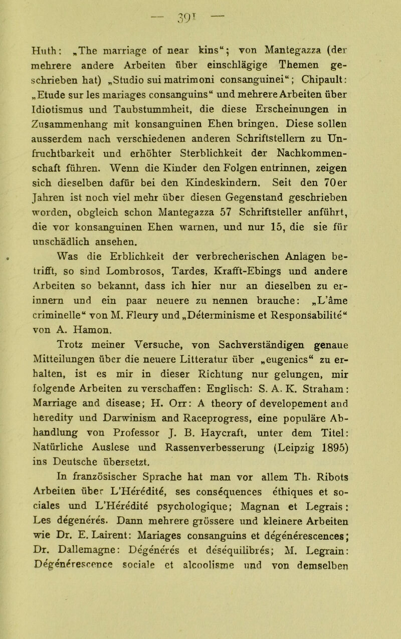 Huth: „The marriage of near kins“; von Mantegazza (der mehrere andere Arbeiten fiber einschlagige Themen ge- schrieben hat) „Studio sui matrimoni consanguinei“; Chipault: „ Etude sur les manages consanguins“ und mehrere Arbeiten iiber Idiotismus und Taubstummheit, die diese Erscheinungen in Zusanunenhang mit konsanguinen Ehen bringen. Diese sollen ausserdem nach verschiedenen anderen Schriftstellem zu Un- fruchtbarkeit und erhohter Sterblichkeit der Nachkommen- schaft fuhren. Wenn die Kinder den Folgen entrinnen, zeigen sich dieselben dafiir bei den Eondeskindem. Seit den 70 er Jahren ist noch viel mehr iiber diesen Gegenstand geschrieben wordcn, obgleich schon Mantegazza 57 Schriftsteller anfiihrt, die vor konsanguinen Ehen warnen, und nur 15, die sie fiir unschadlich ansehen. Was die Erblichkeit der verbrecherischen Anlagen be- trifft, so sind Lombrosos, Tardes, Krafft-Ebings rmd andere Arbeiten so bekannt, dass ich hier nur an dieselben zu er- innem und ein paeir neuere zu nennen brauche: „L’ame criminelle“ von M. Fleury und „De'teiminisme et Responsabilite von A. Hamon. Trotz meiner Versuche, von Sachverstandigen genaue Mitteilungen fiber die neuere Litteratur fiber „eugenics“ zu er- halten, ist es mir in dieser Richtung nur gelungen, mir folgende Arbeiten zu verschaffen: Englisch: S. A. K. Straham; Marriage and disease; H. Orr: A theory of developement and heredity und Darwinism and Raceprogress, eine populare Ab- handlung von Professor J. B. Haycraft, imter dem Titel: Natfirliche Auslese und Rassenverbesserung (Leipzig 1895) ins Deutsche fibersetzt. In franzosischer Sprache hat man vor allem Th. Ribots Arbeiten fiber L’Heredit^, ses consequences ethiques et so- ciales und L’He're'dite psychologique; Magnan et Legrais: Les d%eneres. Dann mehrere giossere und kleinere Arbeiten wie Dr. E. Lairent: Manages consanguins et de'generescences; Dr. Dallemagne: Dege'ne're's et de'sequilibres; M. Legrain: Dege'n^rescence sociale et alcoolisme nnd von demselben