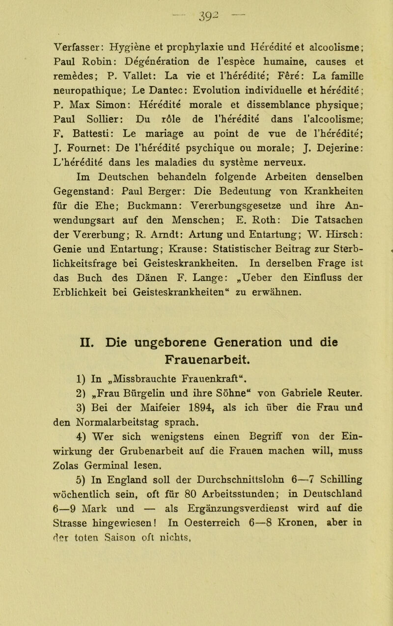 Verfasser: Hygiene et prophylaxie und Heredite et alcoolisme; Paul Robin: Degeneration de I’espece humaine, causes et remedes; P. Vallet: La vie et I’heredite; Fere: La famille neuropathique; Le Dantec: Evolution individuelle et heredite; P. Max Simon: He'redite morale et dissemblance physique; Paul Sollier: Du r61e de I’heredite dans I’alcoolisme; F. Battesti: Le manage au point de vue de I’he'redite; J. Foumet: De I’heredite psychique ou morale; J. Dejerine: L’heredite dans les maladies du systeme nerveux. Im Deutschen behandeln folgende Arbeiten denselben Gegenstand; Paul Berger: Die Bedeutung von Krankheiten fur die Ehe; Buckmann: Vererbungsgesetze und ihre An- wendungsart auf den Menschen; E. Roth: Die Tatsachen der Vererbung; R. Arndt: Artung und Entartung; W. Hirsch: Genie und Entartung; Krause: Statistischer Beitrag zur Sterb- lichkeitsfrage bei Geisteskrankheiten. In derselben Frage ist das Buch des Danen F. Lange: „Ueber den Einfluss der Erblichkeit bei Geisteskrankheiten zu erw^nen. II. Die ungeborene Generation und die Frauenarbeit. 1) In „Missbrauchte Frauenkraft. 2) „Frau Burgelin und ihre Sohne von Gabriele Reuter. 3) Bei der Maifeier 1894, als ich liber die Frau imd den Normalarbeitstag sprach. 4) Wer sich wenigstens einen Begriff von der Ein- wirkung der Grubenarbeit auf die Frauen machen will, muss Zolas Germinal lesen. 5) In England soil der Durchschnittslohn 6—7 Schilling wdchentlich sein, oft fiir 80 Arbeitsstunden; in Deutschland 6—9 Mark imd — als Erganzungsverdienst wird auf die Strasse hingewiesen! In Oesteneich 6—8 Kronen, aber in der toten Saison oft nichts,