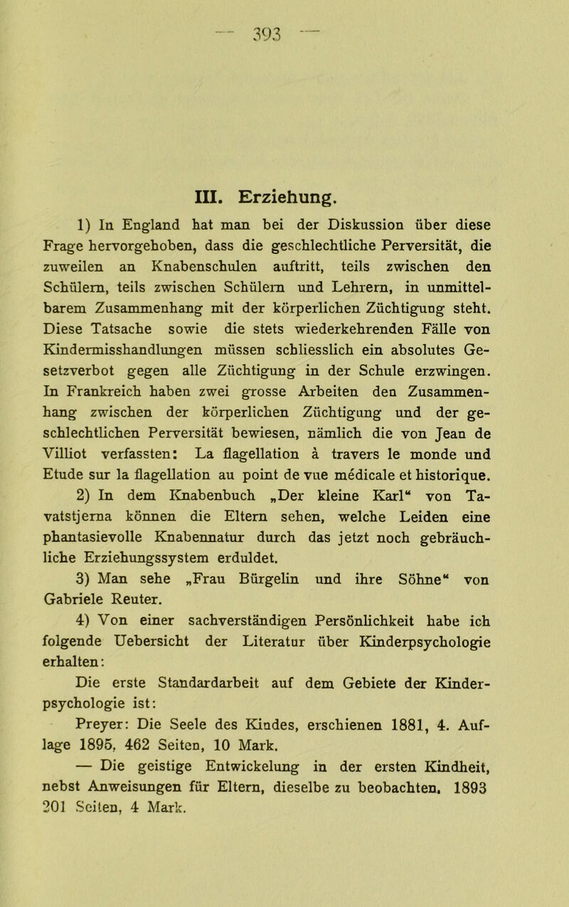 III. Erziehung. 1) In England hat man bei der Diskussion iiber diese Frage hervorgehoben, dass die geschlechtliche Perversitat, die zuweilen an Knabenschulen auftritt, teils zwischen den Schulem, teils zwischen Schiilem und Lehrem, in unmittel- barem Zusammenhang mit der kdrperlichen Zuchtigung steht. Diese Tatsache sowie die stets wiederkehrenden Falle von Kindermisshandlungen miissen schliesslich ein absolutes Ge- setzverbot gegen alle Zuchtigung in der Schule erzwingen. In Frankreich haben zwei grosse Arbeiten den Zusammen- hang zwischen der korperlichen Zuchtigung und der ge- schlechtlichen Perversitat bewiesen, namlich die von Jean de Villiot verfassten: La flagellation a travers le monde und Etude sur la flagellation au point de vue medicale et historique. 2) In dem lOiabenbuch „Der kleine Karl“ von Ta- vatstjema konnen die Eltern sehen, welche Leiden eine phantasievolle Knabennatur durch das jetzt noch gebrauch- liche Erziehungssystem erduldet. 3) Man sehe „Frau Biirgelin und ihre S6hne“ von Gabriele Reuter. 4) Von einer sachverstandigen Personlichkeit babe ich folgende Uebersicht der Literatur iiber Kinderpsychologpe erhalten: Die erste Standardarbeit auf dem Gebiete der Kinder- psychologie ist: Preyer: Die Seele des Kiades, erschienen 1881, 4. Auf- lage 1895, 462 Seiten, 10 Mark. — Die geistige Entwickelung in der ersten Kindheit, nebst Anweisimgen fur Eltern, dieselbe zu beobachten. 1893 301 Seiten, 4 Mark,