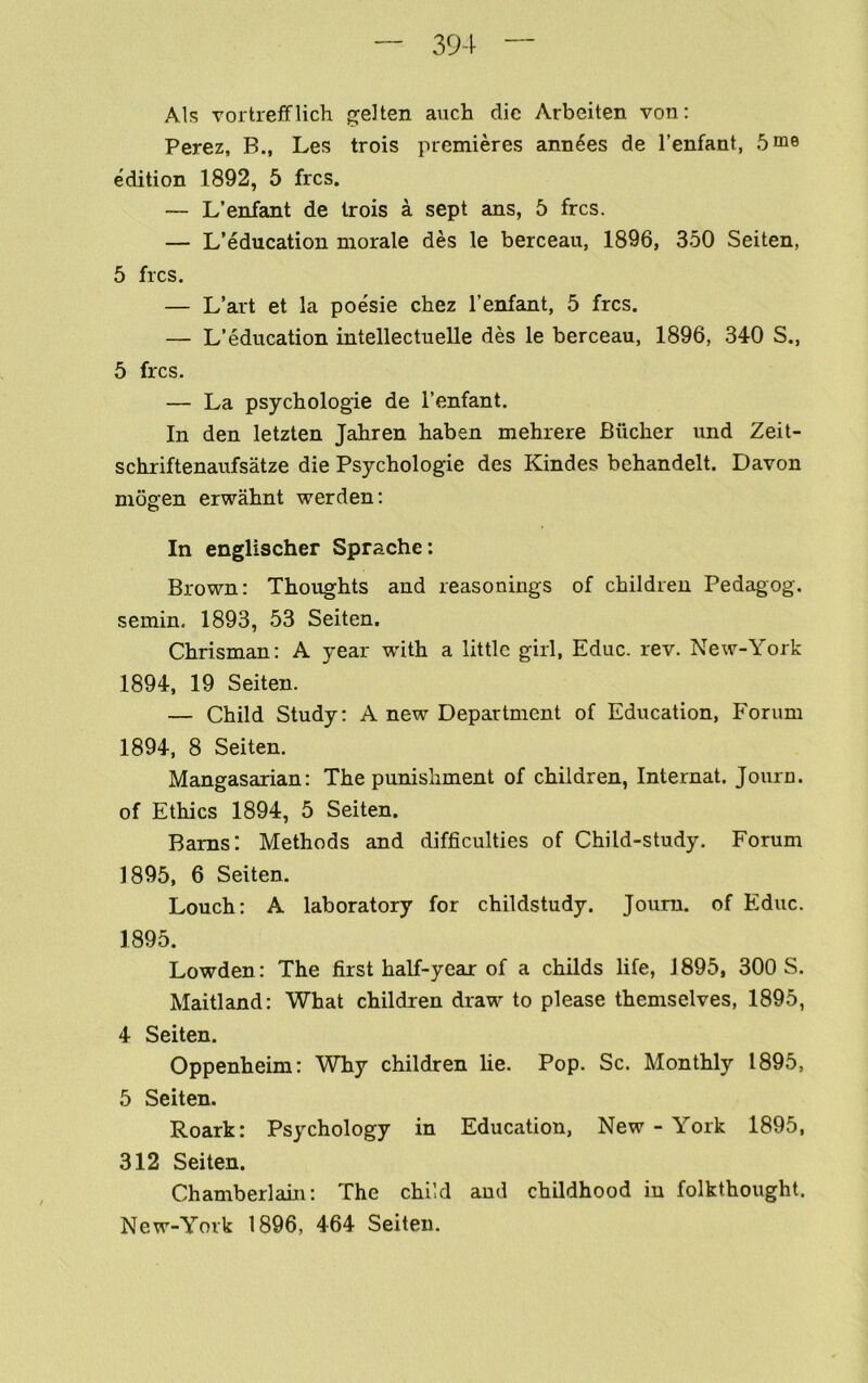 Als vortreffHell p^eJten auch die Arbeiten von: Perez, B., Les trois premieres anuses de I’enfant, 5 me edition 1892, 5 fres. — L’enfant de trois a sept ans, 5 fres. — L’education morale des le berceau, 1896, 350 Seiten, 5 fres. — L’art et la poesie chez I’enfant, 5 fres. — L’edueation intelleetuelle des le bereeau, 1896, 340 S., 5 fres. — La psyehologie de I’enfant. In den letzten Jabren baben mebrere Biieber und Zeit- sebriftenaufsatze die Psyebologie des Kindes bebandelt. Davon mosfen erwabnt werden; In englischer Sprache: Brown: Thoughts and reasonings of ebildren Pedagog. semin. 1893, 53 Seiten. Cbrisman: A year with a little girl, Edue. rev. New-York 1894, 19 Seiten. — Child Study: A new Department of Edueation, Forum 1894, 8 Seiten. Mangasarian: The punishment of ebildren. Internal. Journ. of Ethies 1894, 5 Seiten. Bams: Methods and diffieulties of Child-study. Forum 1895, 6 Seiten. Loueh: A laboratory for ehildstudy. Joura. of Edue. 1895. Lowden: The first half-year of a ehilds life, 1895, 300 S. Maitland: What ebildren draw to please themselves, 1895, 4 Seiten. Oppenheim: Why ebildren he. Pop. Se. Monthly 1895, 5 Seiten. Roark: Psyehology in Edueation, New-York 1895, 312 Seiten. Chamberlain: The ehild and childhood in folkthought. New-York 1896, 464 Seiten.