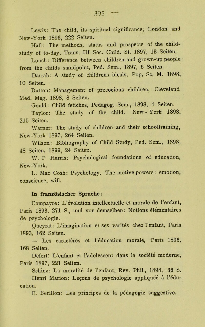 Lewis: The child, its spiritual significance, London and New-York 1896, 222 Seiten. Hall: The methods, status and prospects of the child- study of to-day, Trans. Ill Soc. Child. St. 1897, 13 Seiten. Louch: Difference between children and grown-up people from the childs standpoint, Ped. Sem., 1897, 6 Seiten. Darrah: A study of childrens ideals. Pop. Sc. M. 1898, 10 Seiten. Dutton: Management of precocious children, Cleveland Med. Mag. 1898, 8 Seiten. Gould: Child fetiches, Pedagog. Sem., 1898, 4 Seiten. Taylor: The study of the child. New-York 1898, 215 Seiten. Warner: The study of children and their schooltraining, New-York 1897, 264 Seiten. Wilson: Bibliography of Child Study, Ped. Sem., 1898, 48 Seiten, 1899, 24 Seiten. W. P Harris: Psychological foundations of education, New-York. L. Mac Cosh: Psychology. The motive powers; emotion, conscience, will. In franzbsiacher Sprache: Compayre: L’evolution mtellectuelle et morale de I’enfant, Paris 1893, 271 S., und von demselben: Notions ^le'mentaires de psychologie. Queyrat; L’imagination et ses varit^s chez I’enfant, Paris 1893, 162 Seiten. — Les caracteres et I’education morale, Paris 1896, 168 Seiten. Defert: L’enfant et I’adolescent dans la soci^te modeme, Paris 1897, 221 Seiten. Schinz: La moralite de I’enfant, Rev. Phil., 1898, 36 S. Henri Marion: Legons de psychologie appliquee a I’^du- cation. E. Berillon: Les principes de la p6dagogie suggestive.