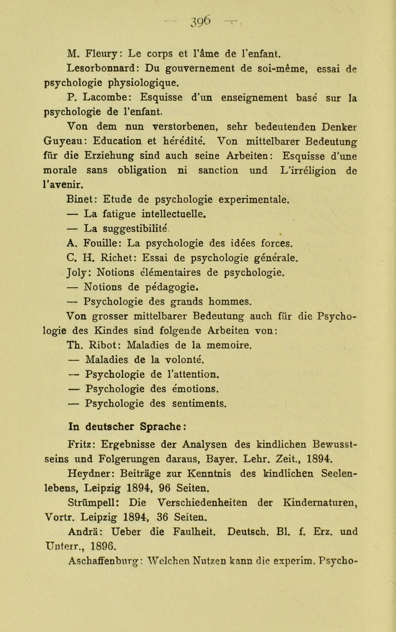 Lesorbonnard: Du gouvernement de soi-meme, essai de psychologie physiologique. P. Lacombe: Esquisse d’un enseignement base sur la psychologie de I’enfant. Von dem nun verstorbenen, sehr bedeutenden Denker Guyeau: Education et he'redite. Von mittelbarer Bedeutung fiir die Erziehung sind auch seine Arbeiten: Esquisse d’une morale sans obligation ni sanction und L’irreligion de I’avenir. Binet: Etude de psychologie experimentale. — La fatigue intellectuelle. — La suggestibilite A. Fouille: La psychologie des idees forces. C. H. Richet: Essai de psychologie gene'rale. Joly: Notions elementaires de psychologie. — Notions de pedagogie. — Psychologie des grands hommes. Von grosser mittelbarer Bedeutung auch filr die Psycho- logie des Kindes sind folgende Arbeiten von; Th. Ribot: Maladies de la memoire. — Maladies de la volonte. — Psychologie de I’attention. — Psychologie des emotions. — Psychologie des sentiments. In dents cher Sprache: Fritz: Ergebnisse der Analysen des kindlichen Bewusst- seins und Folgerungen daraus, Bayer. Lehr. Zeit,, 1894. Heydner: Beitrage zur Kenntnis des kindlichen Seelen- lebens, Leipzig 1894, 96 Seiten. Strumpell: Die Verschiedenheiten der Kindernaturen, Vortr. Leipzig 1894, 36 Seiten. Andra: Ueber die Faulheit. Deutsch. Bl. f. Erz. und Uuterr., 1896. Aschaflfenburg: Welchen Nutzen kann die experim. Psycho-