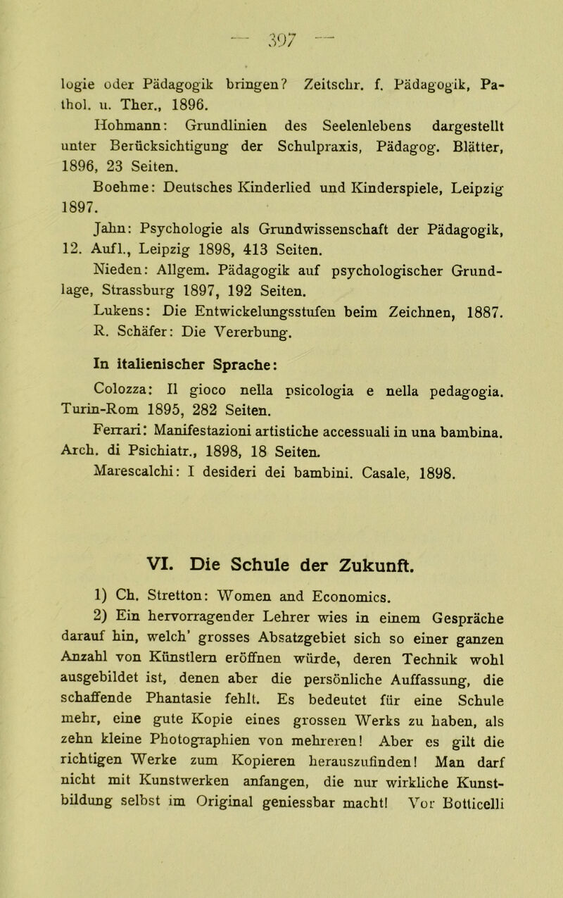 logic Oder Padagogik bringen? Zeitschr. f. Padagogik, Pa- thol. u. Ther., 1896. Hohmann: Grundlinien des Seelenlebens dargestellt unter Berucksichtigung der Schulpraxis, Padagog. Blatter, 1896, 23 Seiten. Boehme: Deutsches Kinderlied und Kinderspiele, Leipzig 1897. Jahn: Psychologie als Grundwissenschaft der Padagogik, 12. Aufl., Leipzig 1898, 413 Seiten. Nieden: Allgem. Padagogik auf psychologischer Grund- lage, Strassburg 1897, 192 Seiten. Lukens: Die Entwickelungsstufen beim Zeichnen, 1887. R. Schafer: Die Vererbung. In italienischer Sprache: Colozza: II gioco nella psicologia e nella pedagogia. Turin-Rom 1895, 282 Seiten. Ferrari! Manifestazioni artistiche accessuali in una bambina. Arch, di Psichiatr., 1898, 18 Seiten. Marescalchi: I desideri dei bambini. Casale, 1898. VI. Die Schule der Zukunft. 1) Ch. Stretton: Women and Economics. 2) Ein hervorragender Lehrer wies in einem Gesprache darauf hin, welch’ grosses Absatzgebiet sich so einer ganzen Anzahl von Kunstlem eroffnen wiirde, deren Technik wohl ausgebildet ist, denen aber die personliche Auffassimg, die schaffende Phantasie fehlt. Es bedeutet fur eine Schule mehr, eine gute Kopie eines grosseu Werks zu haben, als zehn kleine Photographien von mehreren! Aber es gilt die richtigen Werke zum Kopieren herausziifinden! Man darf nicht mit Kunstwerken anfangen, die nur wirkliche Kunst- bildung selbst im Original geniessbar machti Vor Botticelli