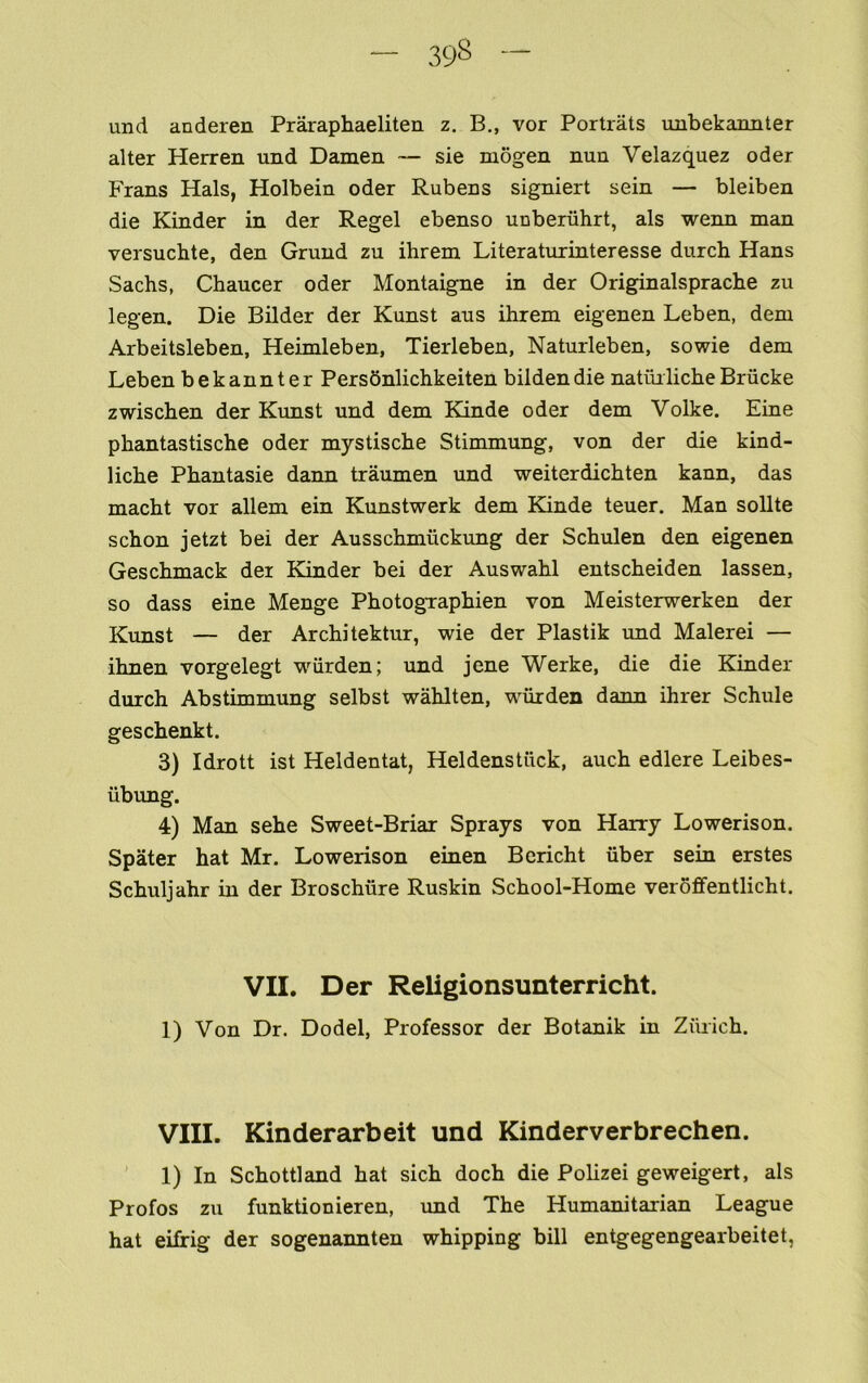 und anderen Praraphaeliten z. B., vor Portrats imbekannter alter Herren und Damen — sie mogen nun Velazquez oder Frans Hals, Holbein oder Rubens signiert sein — bleiben die Kinder in der Regel ebenso unberuhrt, als wenn man versucbte, den Grund zu ihrem Literaturinteresse durch Hans Sachs, Chaucer oder Montaigne in der Originalsprache zu legen. Die Bilder der Kunst aus ihrem eigenen Leben, dem Arbeitsleben, Heimleben, Tierleben, Naturleben, sowie dem Leben bekannter PersSnlichkeiten bildendie natuilicheBriicke zwischen der Kunst und dem Kinde oder dem Volke. Fine phantastische oder mystische Stimmung, von der die kind- liche Phantasie dann traumen und weiterdichten kann, das macht vor allem ein Kunstwerk dem Kande teuer. Man soUte schon jetzt bei der Ausschmuckung der Schulen den eigenen Geschmack der Kinder bei der Auswahl entscheiden lassen, so dass eine Menge PhotogTaphien von Meisterwerken der Kunst — der Architektur, wie der Plastik imd Malerei — ihnen vorgelegt wiirden; und jcne Werke, die die Kinder durch Abstimmung selbst wahlten, wiirden dann ihrer Schule geschenkt. 3) Idrott ist Heldentat, Heldenstilck, auch edlere Leibes- iibung. 4) Man sehe Sweet-Briar Sprays von Harry Lowerison. Spater hat Mr. Lowerison einen Bericht fiber sein erstes Schuljahr in der Broschfire Ruskin School-Home veroffentlicht. VII. Der Religionsunterricht. 1) Von Dr. Dodel, Professor der Botanik in Zurich. VIII. Kinderarbeit und Kinderverbrechen. ’ 1) In Schottland hat sich doch die Polizei geweigert, als Profos zu funktionieren, und The Humanitarian League hat eifirig der sogenannten whipping bill entgegengearbeitet,