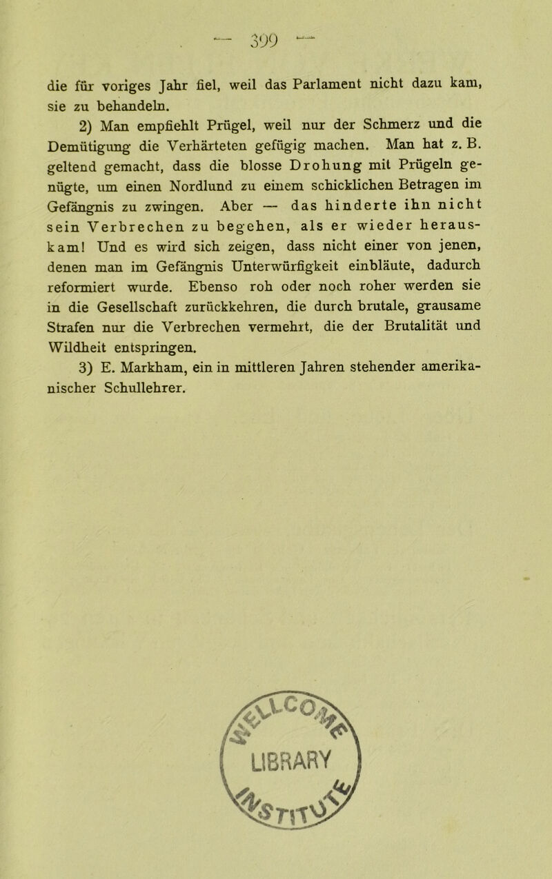 — 3<J9 die fiir voriges Jahr fiel, weil das Parlament nicht dazu kam, sie zu behandeln. 2) Man empfiehlt Prugel, weil nur der Schmerz und die Demiitigiing die Verharteten gefugig machen. Man hat z. B, geltend gemacht, dass die blosse Drohung mil Prugeln ge- nugte, um einen Nordlund zu einem schicklichen Betragen im Gefangnis zu zwingen. Aber — das hinderte ihn nicht sein Verbrechen zu begehen, als er wieder heraus- kam! Und es wird sich zeigen, dass nicht einer von jenen, denen man im Gefangnis Unterwurfigkeit einblaute, dadurch reformiert wurde. Ebenso roh oder noch roher werden sie in die Gesellschaft zuruckkehren, die durch brutale, grausame Strafen nur die Verbrechen vermehrt, die der Brutalitat und Wildheit entspringen. 3) E. Markham, ein in mittleren Jahren stehender amerika- nischer Schullehrer.