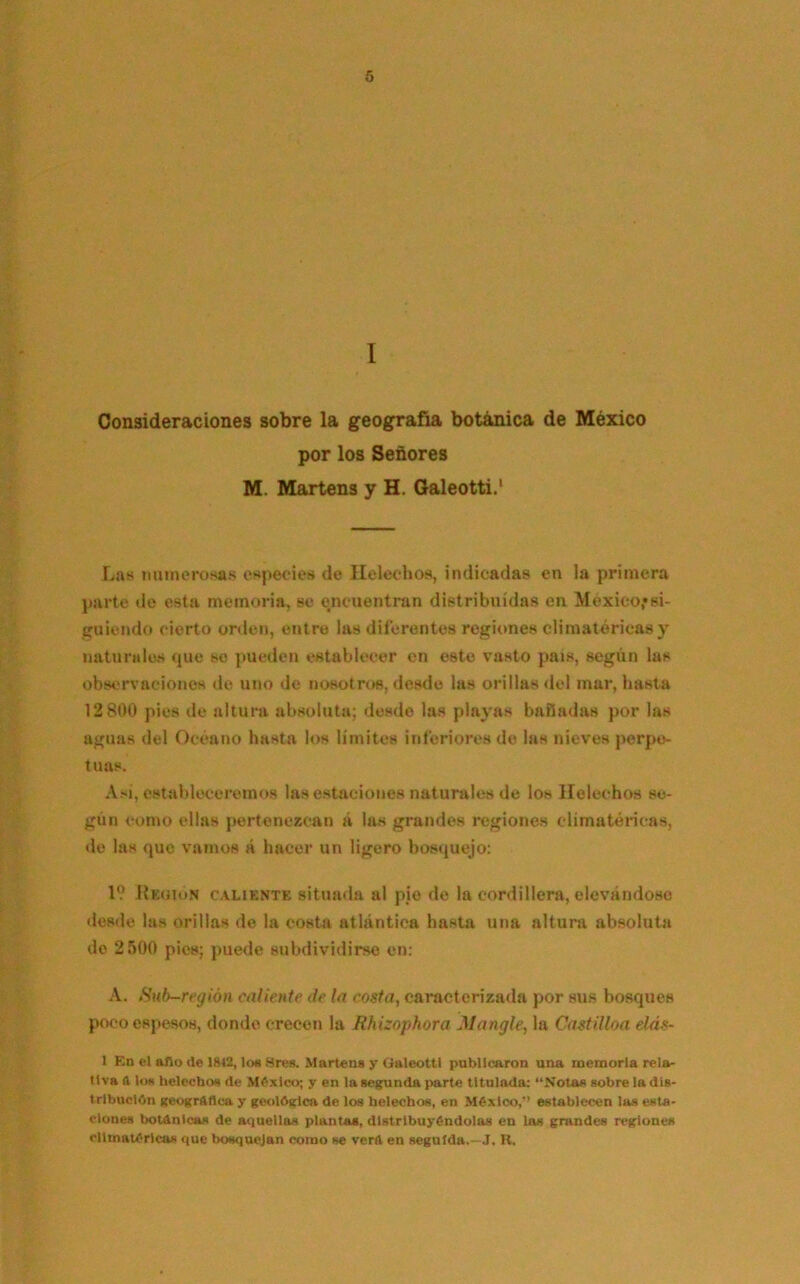 I Consideraciones sobre la geografía botánica de México por los Señores M. Martens y H. Galeotti.1 Las numerosas especies de Ilelechos, indicadas en la primera parte do esta memoria, se encuentran distribuidas en México*si- guiendo cierto orden, entre las diferentes regiones climatéricas y naturales que se pueden establecer en este vasto país, según las observaciones de uno de nosotros, desde las orillas del mar, hasta 12 800 pies de altura absoluta; desde las playas bañadas por las aguas del Océano hasta los límites inferiores de las nieves perpe- tuas. A>i, estableceremos las estaciones naturales de los Heléchos se- gún como ellas pertenezcan á las grandes regiones climatéricas, de las que vamos á hacer un ligero bosquejo: IV Rkuion caliente situada al pie de la cordillera, elevándose desde las orillas de la costa atlántica hasta una altura absoluta do 2500 pies; puede subdividirse en: A. Sub-región caliente de la costa, caracterizada por sus bosques poco espesos, donde crecen la Rhizophora Mangle, la Castilloa elás- 1 En el aflo de 1842, los Sres. Martens y Galeotti publicaron una memoria rela- tiva A los heléchos de México; y en la segunda parte titulada: “Notas sobre la dis- tribución geográfica y geológica de los heléchos, en México,” establecen las esta- ciones botánicas de aquellas plantas, distribuyéndolas en las grandes regiones climatéricas que bosquejan como se verA en seguida.—J. H.