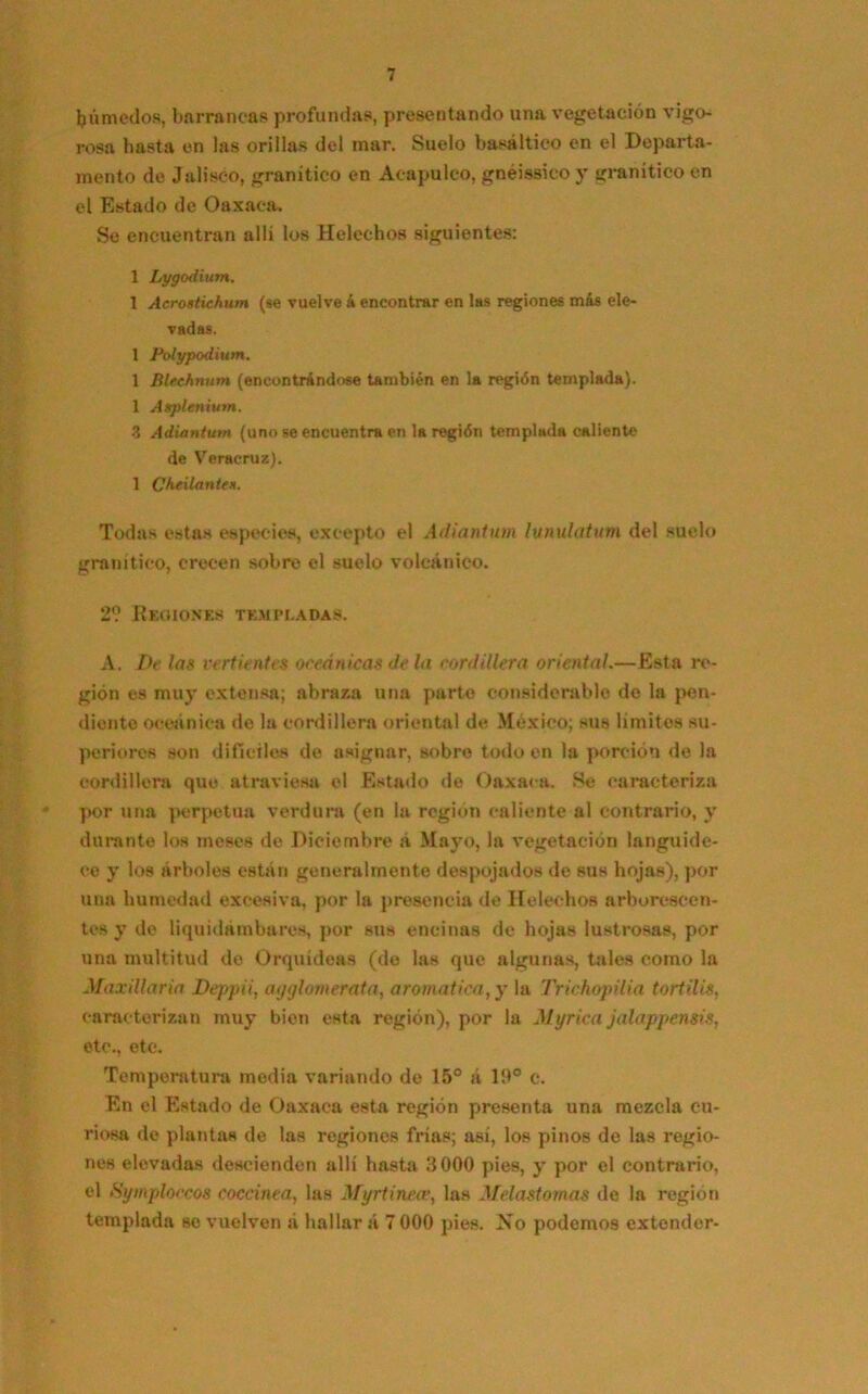 húmedos, barrancas profundas, presentando una vegetación vigo-. rosa hasta en las orillas del mar. Suelo basáltico en el Departa- mento de Jalisco, granítico en Acapulco, gnéissico y granítico en el Estado de Oaxaca. Se encuentran allí los Heléchos siguientes: 1 Lygcxlium. 1 Acrostichum (se vuelve á encontrar en las regiones más ele- vadas. 1 Polypodium. 1 Blechnum (encontrándose también en la región templada). 1 Asplenium. 3 Adiantum (uno se encuentra en la región templada caliente de Veracruz). 1 Ch¿ilantex. Todas estas especies, excepto el Adiantum lunulatum del suelo granítico, crecen sobre el suelo volcánico. 2? Regiones templadas. A. De las vertientes oceánicas déla cordillera oriental.—Esta re- gión es muy extensa; abraza una parte considerable de la pen- diente oceánica do la cordillera oriental de México; sus limites su- periores son difíciles de asignar, sobre todo en la porción de la cordillera que atraviesa el Estado de Oaxaca. .Se caracteriza por una perpetua verdura (en la región caliente al contrario, y durante los meses de Diciembre á Mayo, la vegetación languide- ce y los árboles están generalmente despojados de sus hojas), por una humedad excesiva, por la presencia de Heléchos arborescen- tes y de liquidambares, por sus encinas de hojas lustrosas, por una multitud de Orquídeas (de las que algunas, tales como la Max illa ría Deppii, ayglomerata, aromática, y la Trichopilia tortilis, caracterizan muy bien esta región), por la Myrica jalappensis, etc., etc. Temperatura media variando de 15° á 19° c. En el Estado de Oaxaca esta región presenta una mezcla cu- riosa de plantas de las regiones frías; asi, los pinos de las regio- nes elevadas descienden allí hasta 3000 pies, y por el contrario, el Symploccos coccínea, las Myrtinea’, las Melastomas de la región templada se vuelven á hallar á 7 000 pies. Xo podemos extender-