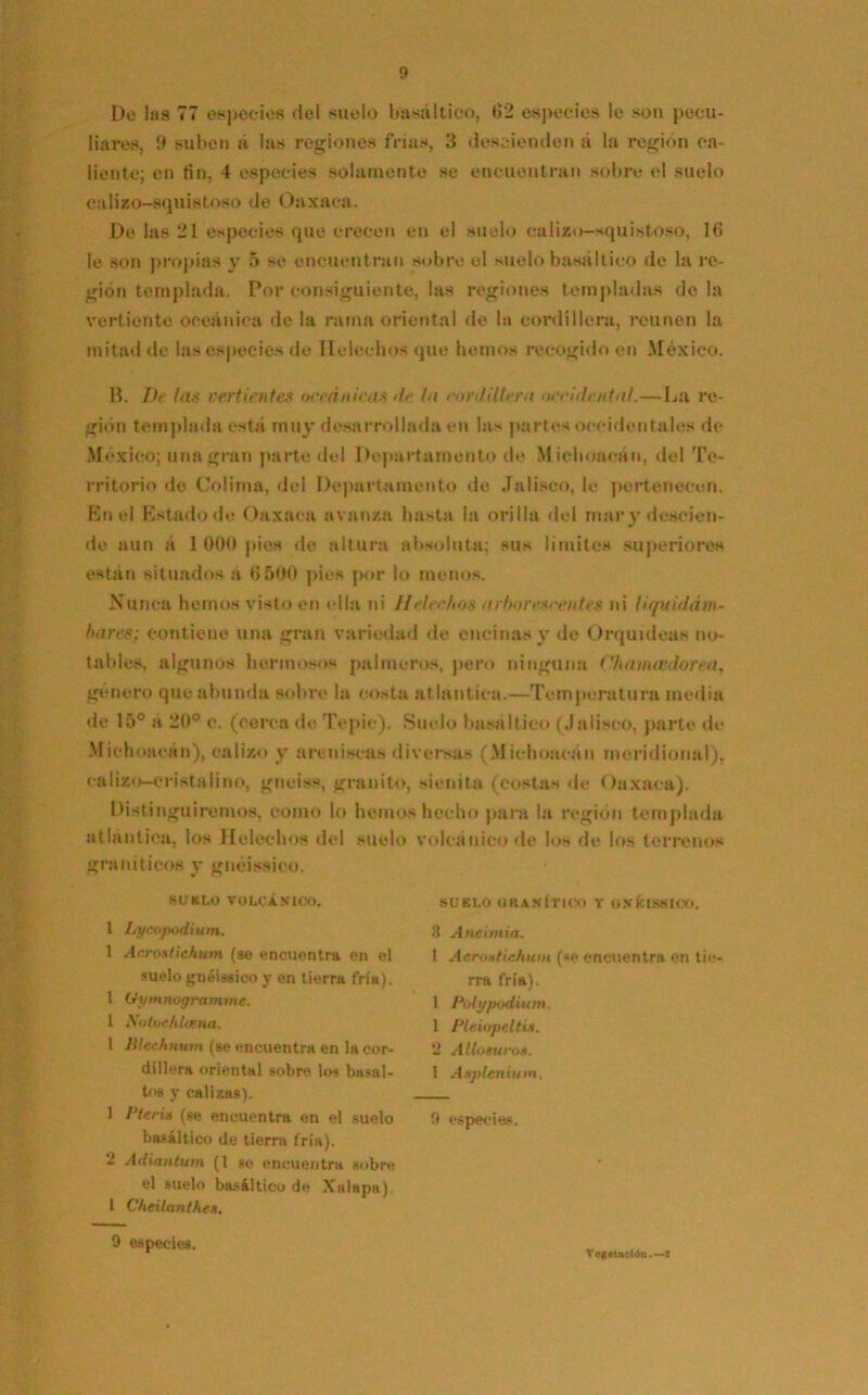 De las 77 especies del suelo basáltico, 62 especies le son pecu- liares, 9 suben á las regiones frías, 3 descienden á la región ca- liente; en fin, 4 especies solamente se encuentran sobre el suelo calizo—squistoso de Oaxaca. De las 21 especies que crecen en el suelo calizo-squistoso, 16 le son propias y 5 se encuentran sobre el suelo basáltico de la re- gión templada. Por consiguiente, las regiones templadas do la vertiente oceánica de la rama oriental de la cordillera, reúnen la mitad de las especies de Heléchos que hemos recogido en México. B. De las vertientes weánieas de la cordillera occidental.—La re- gión templada está muy desarrollada en las partes occidentales de México; una gran parte del Departamento de Michoacán, del Te- rritorio de Colima, del Departamento de Jalisco, le pertenecen. En el Estado de Oaxaca avanza hasta la orilla del mar y descien- de aun á 1 000 pies de altura absoluta; sus limites superiores están situados á 6 500 pies por lo menos. Nunca hemos visto en «día ni Heléchos arborescentes ni tiquidám- bares: contiene una gran variedad de encinas y de Orquídeas no- tables, algunos hermosos palmeros, pero ninguna Chamcedorea, género que abunda sobre la costa atlántica.—Temperatura media de 15° a 20° c. (cerca de Tepic). Suelo basáltico (Jalisco, parte de Michoacán), calizo y areniscas diversas (Michoacán meridional), cal izo-crista lino, gneiss, granito, sienita (costas de Oaxaca). Distinguiremos, como lo hemos hecho para la región templada atlántica, los Heléchos del suelo volcánico de los de los terrenos graníticos y gnéissico. SUELO VOLCÁNICO. 1 Lyeo/todium. 1 Acrosüekum (se encuentra en el suelo gnéissico y en tierra fría). 1 Oymnogramme. 1 NotocJtloína. 1 Hlechnum (se encuentra en la cor- dillera oriental sobre los basal- to» y calizas). 1 Pieria (ge encuentra en el guelo basáltico de tierra (ría). - Adiantum (1 se encuentra sobre el suelo basáltico de Xalapa). 1 Cheilanthe». SUELO GRANÍTICO Y UNKLSSICO. 3 Anetmia. 1 Aeroatichum (*e encuentra en tie- rra fría). 1 Polypodium. 1 Pleúrpeltin. Allómeos. 1 Asplenium, 9 especies. 9 especies. Vegetación.—i