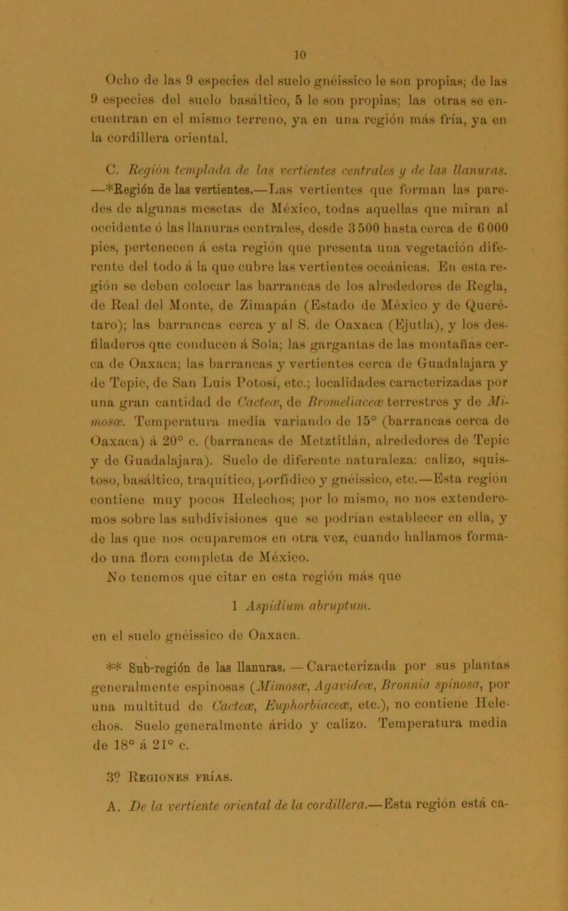 Ocho de las 9 especies del suelo gnéissico le son propias; de las 9 especies del suelo basáltico, 5 le son propias; las otras se en- cuentran en el mismo terreno, ya en una región más fría, ya en la cordillera oriental. C. Región templada de las vertientes centrales y de las llanuras. —*Kegi<5n de las vertientes.—Las vertientes que forman las pare- des de algunas mesetas de México, todas aquellas que miran al occidente ó las llanuras centrales, desde 3 500 hasta cerca de G000 pies, pertenecen á esta región que presenta una vegetación dife- rente del todo á la que cubre las vertientes oceánicas. En esta re- gión se deben colocar las barrancas de los alrededores de Regla, de Real del Monto, de Zimapán (Estado de México y de Queré- taro); las barrancas cerca y al S. de Oaxaca (Ejutla), y los des- filaderos que conducen á Sola; las gargantas de las montañas cer- ca de Oaxaca; las barrancas y vertientes cerca de Guadalajaray de Tepic, de San Luis Potosí, etc.; localidades caracterizadas por una gran cantidad de Cartea•, do Rromelíaceoe terrestres y de Mi- mosee. Temperatura media variando de 15° (barrancas cerca de Oaxaca) á 20° c. (barrancas de Metztitlán, alrededores de Tepic y do Guadalajara). Suelo de diferente naturaleza: calizo, squis- toso, basáltico, traquítico, porfídico y gnéissico, etc.—Esta región contiene muy pocos Heléchos; por lo mismo, no nos extendere- mos sobre las subdivisiones que so podrían establecer en ella, y de las que nos ocuparemos en otra vez, cuando hallamos forma- do una flora completa de México. No tenemos qué citar en esta región más que 1 Aspidium abruptum. en el suelo gnéissico de Oaxaca. ** Sub-región de las llanuras. — Caracterizada por sus plantas generalmente espinosas (Mimosee, Agavidece, fíronnia spinosa, por una multitud de CarteaEuphorbiacece, etc.), no contiene Helé- chos. Suelo generalmente árido y calizo. Temperatura media de 18° á 21° e. 3? Regiones frías. A. De la vertiente oriental de la cordillera.—Esta región está ca-