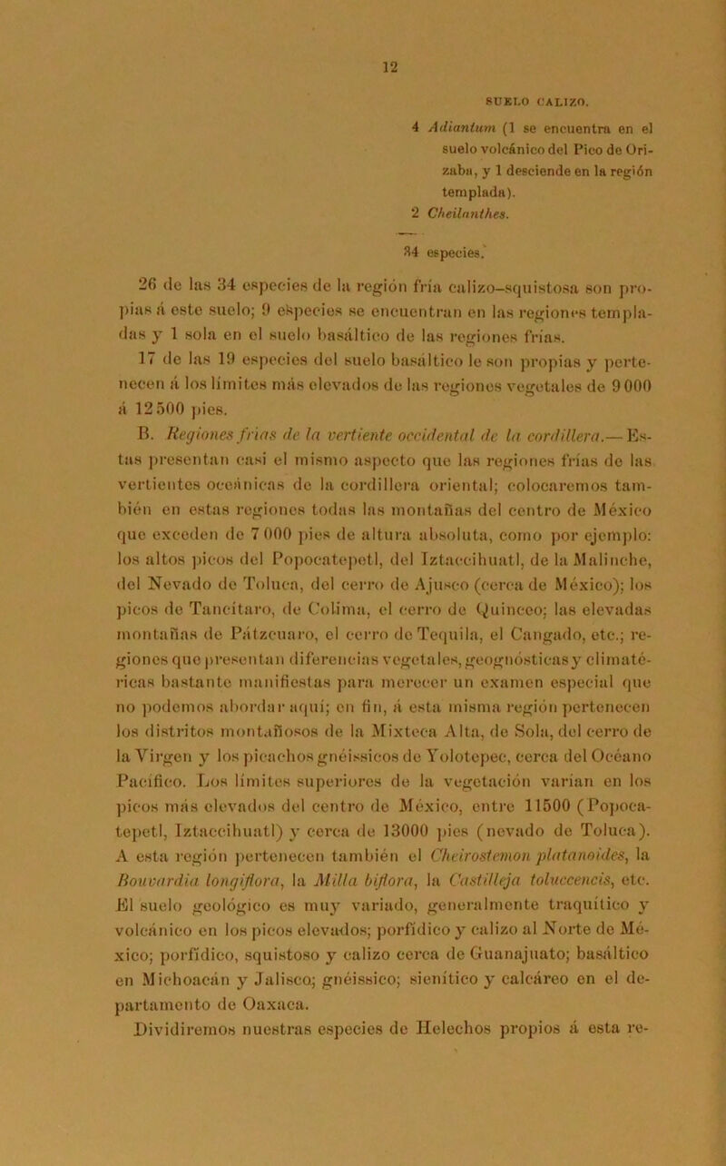 SUELO CALIZO. 4 Adiantum (1 se encuentra en el suelo volcánico del Pico de (Dri- zaba, y 1 desciende en la región templada). 2 Cheilantkes. 34 especies. 26 de las 34 especies de la reglón fría calizo—squistosa son pro- pias á este suelo; í) ekpecies se encuentran en las regiones templa- das y 1 sola en el suelo basáltico de las regiones frías. 17 de las 19 especies del suelo basáltico le son propias y perte- necen á los límites más elevados de las regiones vegetales de 9 000 á 12 500 pies. B. Regiones frías de la vertiente occidental de la cordillera.— Es- tas presentan casi el mismo aspecto que las regiones frías de las vertientes oceánicas de la cordillera oriental; colocaremos tam- bién en estas regiones todas las montañas del centro de México que exceden do 7 000 pies de altura absoluta, como por ejemplo: los altos picos del Popocatepetl, del Iztaccihuatl, de la Malinche, del Nevado de Toluca, del cerro de Ajuseo (cerca de México); los picos de Tancítaro, de Colima, el cerro de Quineeo; las elevadas montañas de Pátzcuaro, el cerro de Tequila, el Cangado, etc.; re- giones que presentan diferencias vegetales, geognósticasy climaté- ricas bastante manifiestas para merecer un examen especial que no podemos abordar aquí; en fin, á esta misma región pertenecen los distritos montañosos de la Mixteca Alta, de Sola, del cerro de la Virgen y los picachos gnéissicos de Yolotepec, cerca del Océano Pacífico. Los límites superiores de la vegetación varían en los picos más elevados del centro de México, entre 11500 ( Popoca- tepetl, Tztaccihuatl) y cerca de 13000 pies (nevado de Toluca). A esta región pertenecen también el Cheirostemon platanoides, la Bouvardia longiflora, la Milla biflora, la Castillejo toluccencis, etc. El suelo geológico es muy variado, generalmente traquítieo y volcánico en los picos eleva-dos; porfídico y calizo al Norte de Mé- xico; porfídico, squistoso y calizo cerca de Guanajuato; basáltico en Michoacán y Jalisca; gnéissico; sienítico y calcáreo en el de- partamento de Oaxaca. Dividiremos nuestras especies de Heléchos propios á esta re-