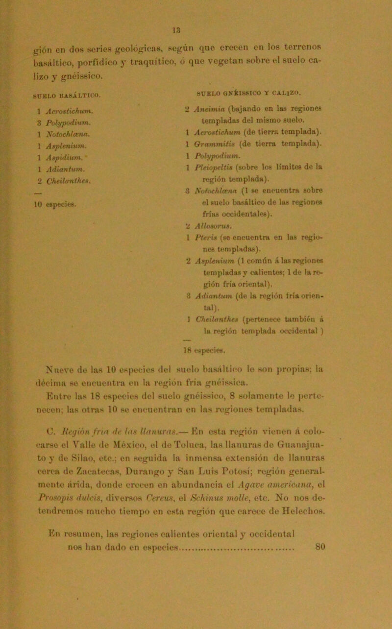 gión en dos series geológicas, según que crecen en los terrenos basáltico, porfídico y traquítico, o que vegetan sobre el suelo ca- lizo y gnéissico. SUELO BASÁLTICO. SUELO GNÍISBICO V CALIZO. 2 ylnetmia (bajando en las regiones templadas del mismo suelo. 1 Acrostichum (de tierra templada). 1 Grammitis (de tierra templada). 1 Polypodium. 1 Pleiopeltis (sobre los límites de la región templada). 3 NotochUena (1 se encuentra sobre el suelo basáltico de las regiones frías occidentales). 2 AllosoruSi 1 Pteris (se encuentra en las regio- nes templadas). 2 Asplenium (1 común alas regiones templadas y calientes; 1 de la re- gión fría oriental). 8 Adiantum (de la región fría orien- tal). 1 Chcilanthes (pertenece también á la región templada occidental ) 18 especies. Nueve de las 10 especies del suelo basáltico lo son propias; la décima se encuentra en la región fría gnéissica. Entre las 18 especies del suelo gnéissico, 8 solamente lo perte- necen; las otras 10 se encuentran en las regiones templadas. O. Región tria de las llanura*.— En esta región vienen á colo- carse el Valle de México, el deToluca, las llanuras do Guanajua- to y de Silao, etc.; en seguida la inmensa extensión de llanuras cerca de Zacatecas. Durango y San Luis Potosí; región general- mente árida, donde crecen en abundancia el Agave americana, el Prosopis dulcís, diversos Cereus, el Schinus molle, etc. No nos de- tendremos mucho tiempo en esta región que carece de Heléchos. En resumen, las regiones calientes oriental y occidental nos han dado en especies 1 Acrostichum. 3 Polypodium. 1 Notochlama. 1 Asplenium. ] Aspulium. - 1 Adiantum. 2 Cheilanthes. 10 especies. 80
