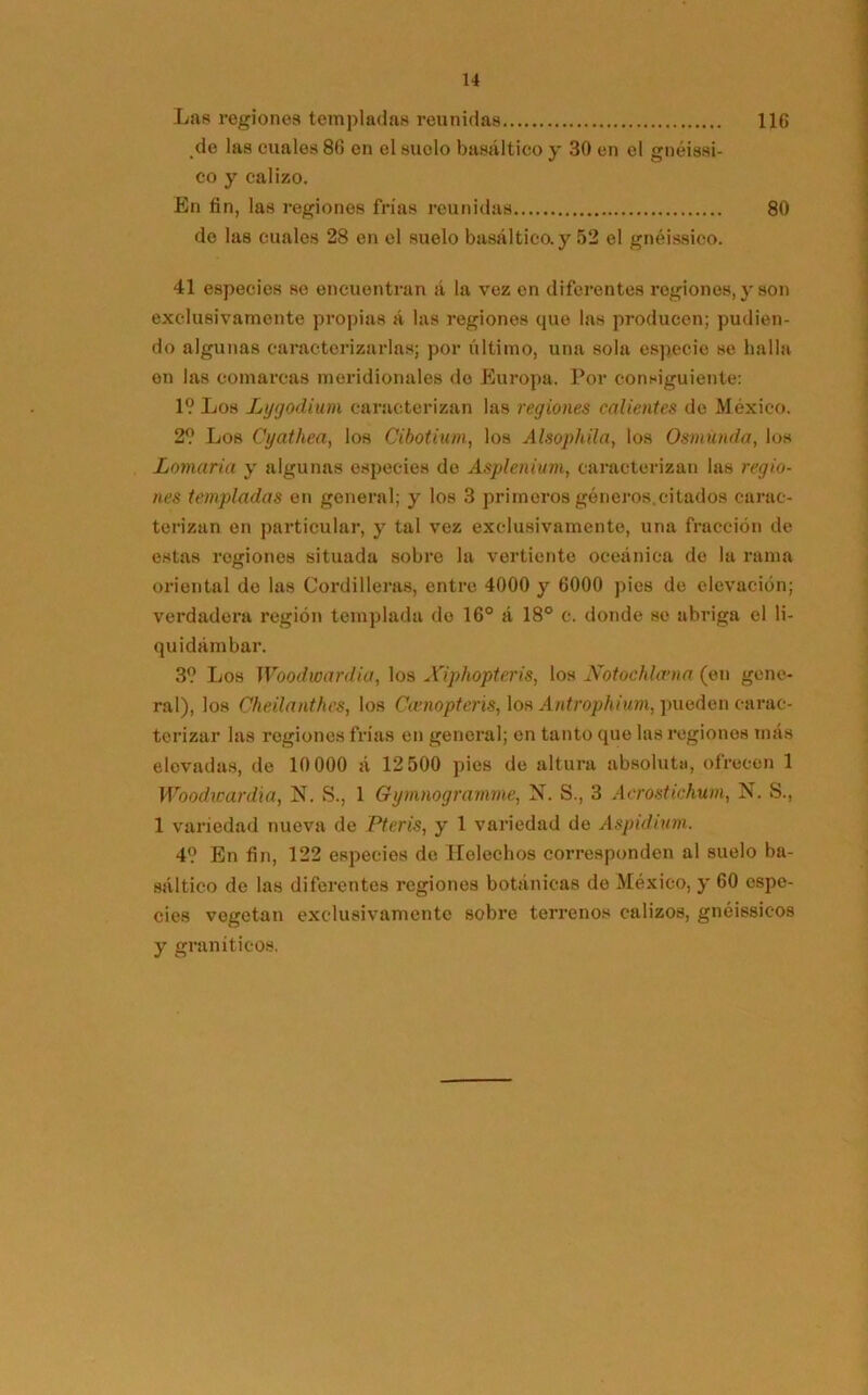 Las regiones templadas reunidas 116 de las cuales 86 en el suelo basáltico y 30 en el gnéissi- co y calizo. En fin, las regiones frías reunidas 80 de las cuales 28 en el suelo basáltico.y 52 el gnéissico. 41 especies se encuentran á la vez en diferentes regiones, y son exclusivamente propias á las regiones que las producen; pudien- do algunas caracterizarlas; por último, una sola especie se halla en las comarcas meridionales do Europa. Por consiguiente: 1? Los Lygodium caracterizan las regiones calientes de México. 2? Los Cyathea, los Cibotium, los Alsophila, los Osmunda, los Lomaría y algunas especies de Asplenium, caracterizan las regio- nes templadas en general; y los 3 primeros géneros.citados carac- terizan en particular, y tal vez exclusivamente, una fracción de estas regiones situada sobre la vertiente oceánica de la rama oriental de las Cordilleras, entre 4000 y 6000 pies de elevación; verdadera región templada do 16° á 18° c. donde se abriga el 1¡- quidámbar. 3? Los Woodwardia, los Xiphopteris, los Notochlama (en gene- ral), los Cheilanthes, los Ceenopteris, los Antrophium, pueden carac- terizar las regiones frías en general; en tanto que las regiones más elevadas, de 10 000 á 12 500 pies de altura absoluta, ofrecen 1 Woodicardia, N. S., 1 Gymnogramme, N. S., 3 Acrostichum, N. S., 1 variedad nueva de Pteris, y 1 variedad de Aspidium. 4? En fin, 122 especios de Heléchos corresponden al suelo ba- sáltico de las diferentes regiones botánicas de México, y 60 espe- cies vegetan exclusivamente sobre terrenos calizos, gnéissic-os y graníticos.