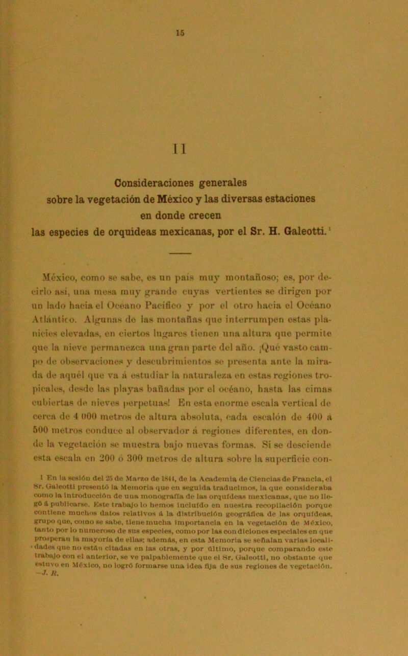 II Consideraciones generales sobre la vegetación de México y las diversas estaciones en donde crecen las especies de orquideas mexicanas, por el Sr. H. Galeotti.J México, como se sabe, es un país muy montañoso; es, por de- cirlo así, una mesa muy grande cuyas vertientes se dirigen por un lado hacia el Océano Pacifico y por el otro hacia el Océano Atlántico. Algunas de las montañas que interrumpen estas pla- nicies elevadas, en ciertos lugares tienen una altura que permite que la nieve permanezca una gran parte del año. ¡Qué vasto cam- po de observaciones v descubrimientos se presenta ante la mira- da de aquél que va á estudiar la naturaleza en estas regiones tro- picales, desde las playas bañadas por el océano, hasta las cimas cubiertas de nieves perpetuas! En esta enorme escala vertical de cerca de 4 oOO metros de altura absoluta, cada escalón do 400 a 500 metros conduce al observador á regiones diferentes, en don- de la vegetación se muestra bajo nuevas formas. Si se desciende esta escala en 200 ó 300 metros de altura sobre la superficie con- 1 En la sesión del 25 de Marzo de latí, de la Academia de Ciencias de Francia, el Sr. Galeotti presentó la Memoria que en seguida traducimos, la que consideraba como la Introducción de una monografía de las orquídeas mexicanas, que no lle- gó & publicarse. Este trabajo lo hemos incluido en nuestra recopilación porque contiene muchos datos relativos a la distribución geográfica de las orquídeas, grupo que, como se sabe, tiene mucha Importancia en la vegetación de México, tanto por lo numeroso de sus especies, como por las condiciones especiales en que prosperan la mayoría de ellas; ademas, en esta Memoria se señalan varias locali- ' dades que no están citadas en las otras, y por último, porque comparando este trabajo con el anterior, se ve palpablemente que el Sr. Galeotti, no obstante que estuvo en México, no logró formarse una idea fija de sus regiones de vegetación. ~ J. lt.