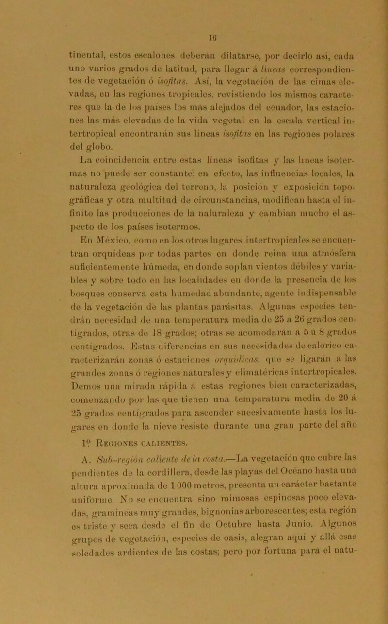 10 tinenta], estos escalones deberán dilatarse, por decirlo asi, cada uno varios grados de latitud, para llegar á líneas correspondien- tes de vegetación ó isofitas. Así, la vegetación de las cimas ele- vadas, en las regiones tropicales, revistiendo los mismos caracte- res que la de los países los más alejados del ecuador, las estacio- nes las más elevadas do la vida vegetal en la escala vertical in- tertropical encontrarán sus lineas isofitas en las regiones polares del globo. La coincidencia entre estas líneas isofitas y las lineas isoter- mas no puede ser constante; en efecto, las influencias locales, la naturaleza geológica del terreno, la posición y exposición topo- gráficas y otra multitud de circunstancias, modifican hasta el in- finito las producciones de la naturaleza y cambian mucho el as- pecto de los países isotermos. En México, como en los otros lugares intertropicales se encuen- tran orquídeas por todas partes en donde reina una atmósfera suficientemente húmeda, en donde soplan vientos débiles y varia- bles y sobre todo en las localidades en donde la presencia de los bosques conserva esta humedad abundante, agente indispensable de la vegetación de las plantas parásitas. Algunas especies ten- drán necesidad de una temperatura media de 25 a 2t> grados cen- tígrados, otras de 18 grados; otras se acomodarán á 5 ú 8 grados centígrados. Estas diferencias en sus necesidades de calórico ca- motorizarán zonas ó estaciones orquidicas, que se ligarán a las grandes zonas ó regiones naturales y climatéricas intertropicales. Demos una mirada rápida á estas regiones bien caracterizadas, comenzando por las que tienen una temperatura media de 20 á 25 grados centígrados para ascender sucesivamente hasta los lu- gares en donde la nieve resisto durante una gran parto del año 1? Regiones calientes. A. Sub-región caliente déla costa.—La vegetación que cubre las pendientes de la cordillera, desde las playas del Océano hasta una altura aproximada de 1 000 metros, presenta un carácter bastante uniformo. No se encuentra sino mimosas espinosas poco eleva- das, gramíneas muy grandes, bignonias arborescentes; esta región es triste y seca desde el fin de Octubre hasta Junio. Algunos grupos de vegetación, especies de oasis, alegran aquí y allá esas soledades ardientes de las costas; pero por fortuna para el natu-