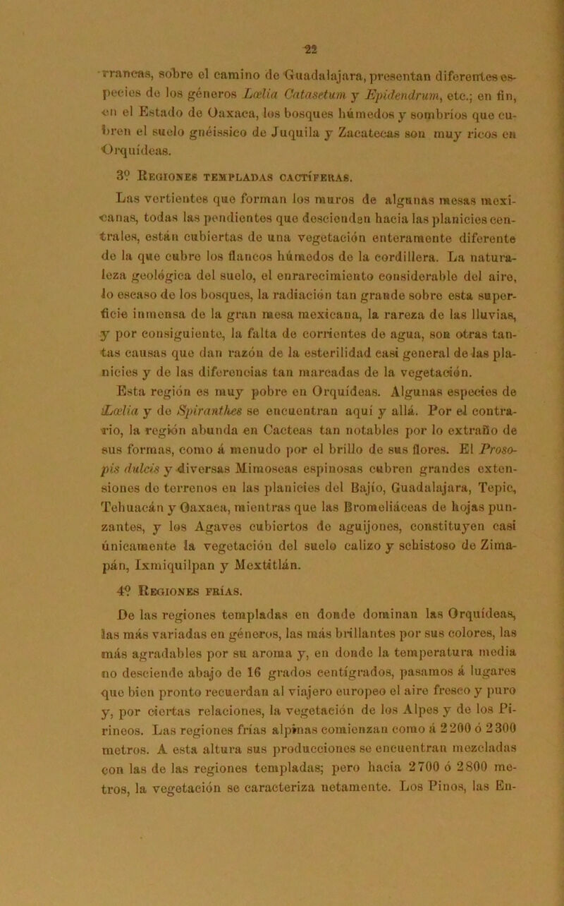 rraneas, sobre el camino de Guadalajara, presentan diferentes es- pecies de los géneros Latlia Catasetum y Epidendrum, etc.; en fin, ■en el Estado do Oaxaea, los bosques húmedos y sombríos que cu- bren el suelo gnéissieo de Juquila y Zacatecas son muy ricos en Orquídeas. 3? Regiones templadas cactíferas. Las vertientes que forman los muros de algunas mesas mexi- canas, todas las pendientes que descienden hacia las planicies cen- trales, están cubiertas de una vegetación enteramente diferente de la que cubre los flancos húmedos de la cordillera. La natura- leza geológica del suelo, el enrarecimiento considerable del aire, lo escaso de los bosques, la radiación tan grande sobre esta super- ficie inmensa de la gran mesa mexicana, la rareza de las lluvias, y por consiguiente, la falta de comentes de agua, son otras tan- tas causas que dan razón de la esterilidad easi general dé las pla- nicies y de las diferencias tan marcadas de la vegetación. Esta región os muy pobre en Orquídeas. Algunas especies de ¡Loelia y de Spiranthes se encuentran aquí y allá. Por el contra- rio, la región abunda en Cácteas tan notables por lo extraño de sus formas, como á menudo por el brillo de sus flores. El Proso- pis dulcís y diversas Mimoseas espinosas cubren grandes exten- siones de terrenos en las planicies del Bajío, Guadalajara, Tepic, Tehuacán y Oaxaea, mientras que las Bromeliáceas de hojas pun- zantes, y los Agaves cubiertos de aguijones, constituyen casi únicamente la vegetación del suelo calizo y schistoso de Zima- pan, Ixmiquilpan y Mextitlán. 4? Reoiones frías. De las regiones templadas en donde dominan las Orquídeas, las más variadas en géneros, las más brillantes por sus colores, las más agradables por su aroma y, en donde la temperatura media no desciende abajo de 16 grados centígrados, pasamos á lugares que bien pronto recuerdan al viajero europeo el airo fresco y puro y, por ciertas relaciones, la vegetación de los Alpes y de los Pi- rineos. Las regiones frías alpinas comienzan como á 2200 ó 2300 metros. A esta altura sus producciones se encuentran mezcladas con las de las regiones templadas; pero hacia 2700 ó 2800 me- tros, la vegetación se caracteriza netamente. Los Pinos, las En-