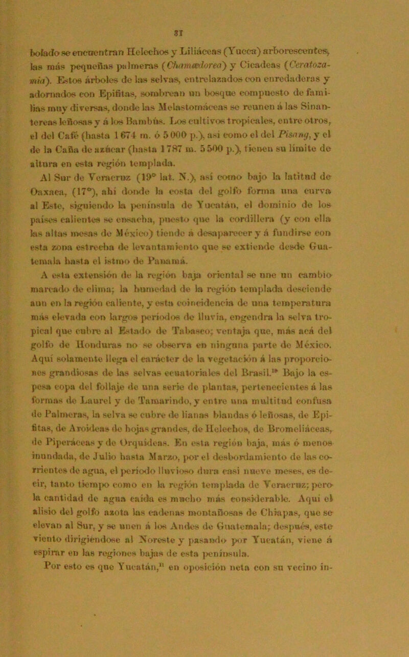 bolado se encuentran Heléchos y Liliáceas (Tueca) arborescentes*, las más pequeñas palmeras (Chavuedorea) y C¡cadena (Ceratoza- mía). Estos árboles de las selvas, entrelazados con enredaderas y adornados con Epífitas, sombre»» un bosque compuesto de fami- lias muy diversas, donde las Melastornáceas se reúnen á las Sinan- tereas leñosa» y á lo» Bambita. Los cultivos tropicales, entre otros, el del Café (hasta 1674 rn. ó 51)00 p.), asi como el del Pi&ing, y el de la Caña de azúcar (hasta 1787 m. 5 500 p.), tienen su limite de altura en esta región templada. Al Sur de Vera cruz (10a lat. N.), así como bajo la latitud de Oaxnea, (17°), ahí donde la costa del golfo forma una curva al Este, siguiendo la península de Yucatán, el dominio de los países calientes se ensacha, puesto que la cordillera (y con ella las altas mesas de México) tiende á desaparecer y á fundirse con esta zona estrecha de levantamiento que se extiende desde Gua- temala hasta el istmo de Panamá. A esta extensión de la región baja oriental se une un cambio marcado de clima; la humedad de la región templada desciende aun en la región caliente, y esta coincidencia de una temperatura más elevada con largo» períodos de lluvia, engendra la selva tro- pical que cubre al Estado de Tabaseo; ventaja que, más acá del golfo de Hondura» no se observa en ninguna parte de México. Aquí solamente llega el carácter de la vegetación á las proporcio- nes grandiosas de las selvas ecuatoriales del Brasil.1* Bajo la es- pesa copa del follaje de una sene de plantas, pertenecientes á las formas de Laurel y de Tamarindo, y entre una multitud confusa do Palmeras, la selva se cubre de lianas blandas ó leñosas, de Epí- fitas, de Aroidea» de hojas grandes, de Heléchos, de Bromeliáeeas, de Piperáceas y de Orquídeas. En esta región baja, más ó menos inundada, de Julio hasta Marzo, por el desbordamiento de las co- rrientes de agua, el período lluvioso dura casi nueve meses, es de- eir, tanto tiempo como en la región templada de Vcraeroz; pero- la cantidad de agua caída es mucho más considerable. Aquí el alisio del golfo azota las cadenas montañoso» de Chiapas, que se elevan al Sur, y se unen á los Andes de Guatemala; después, este viento dirigiéndose al Noreste y pasando por Yucatán, viene á espirar en las regiones bajas de esta península. Por esto es que Yucatán,11 en oposición neta con su vecino in-