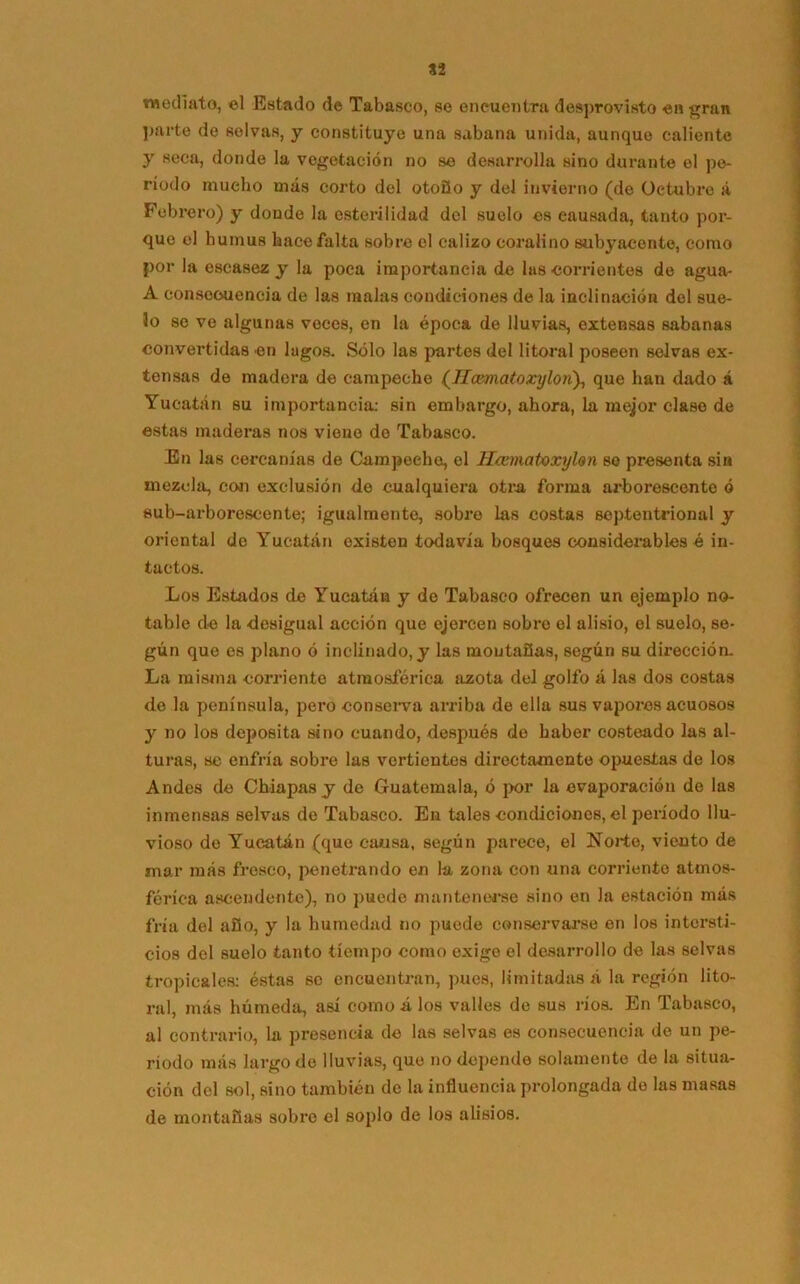 mediato, el Estado de Tabasco, se encuentra desprovisto en gran parte de selvas, y constituye una sabana unida, aunque caliente y seca, donde la vegetación no se desarrolla sino durante el pe- ríodo mucho más corto del otoño y del invierno (de Octubre á Febrero) y donde la esterilidad del suelo es causada, tanto por- que el humus hace falta sobre el calizo coralino subyacente, como por la escasez y la poca importancia de las corrientes de agua- A consecuencia de las malas condiciones de la inclinación del sue- lo se ve algunas veces, en la época de lluvias, extensas sabanas convertidas en lugos. Sólo las partos del litoral poseen selvas ex- tensas de madera de campeche (77amatoxyIon}, que han dado á Yucatán su importancia: sin embargo, ahora, la mejor clase de estas maderas nos viene do Tabasco. En las cercanías de Campeche, el Hannatoxyhn so presenta sin mezcla, con exclusión de cualquiera otra forma arborescente ó sub-arborescente; igualmente, sobre las costas septentrional y oriental de Yucatán existen todavía bosques considerables é in- tactos. Los Estilóos de Yucatán y do Tabasco ofrecen un ejemplo no- table do la desigual acción que ejercen sobre el alisio, el suelo, se- gún que es plano ó inclinado, y las montañas, según su dirección. La misma corriente atmosférica azota del golfo á las dos costas de la península, pero conserva arriba de ella sus vapores acuosos y no los deposita sino cuando, después do haber costeado las al- turas, se enfría sobre las vertientes directamente opuestas de los Andes de Cháapasy de Guatemala, ó por la evaporación de las inmensas selvas de Tabasco. En tales condiciones, el período llu- vioso de Yucatán (que causa, según parece, el Norte, viento de mar más fresco, penetrando en la zona con una corriente atmos- férica ascendente), no puede mantenerse sino en la estación más fría del año, y la humedad no puede conservarse en los intersti- cios del suelo tanto tiempo como exige el desarrollo de las selvas tropicales: éstas se encuentran, pues, limitadas á la región lito- ral, más húmeda, así como á los valles de sus ríos. En Tabasco, al contrario, la presencia de las selvas es consecuencia de un pe- riodo más largo de lluvias, que no depende solamente de la situa- ción del sol, sino también de la influencia prolongada de las masas de montañas sobre el soplo de los alisios.