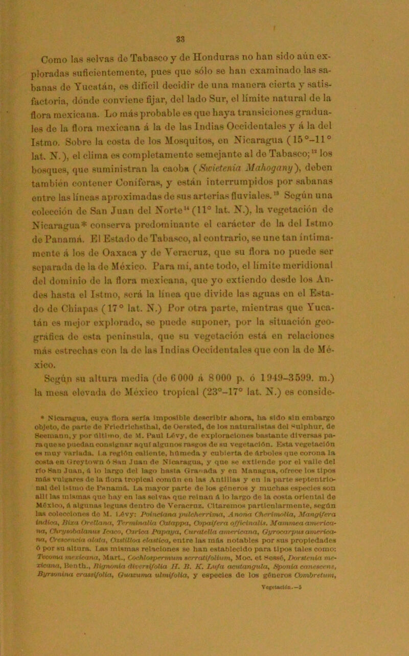 Como las selvas de Tabasco y de Honduras no han sido aún ex- ploradas suficientemente, pues que sólo se han examinado las sa- banas do Yucatán, es difícil decidir de una manera cierta y satis- factoria, dónde conviene fijar, del lado Sur, el límite natural de la flora mexicana. Lo más probable es que haya transiciones gradua- les de la flora mexicana á la de las Indias Occidentales y á la del Istmo. Sobre la costa de los Mosquitos, en Nicaragua (15°-11° lat. N.), el clima es completamente semejante al de Tabasco;11 los bosques, que suministran la caoba (Swietenia Mahogany), deben también contener Coniferas, y están interrumpidos por sabanas entre las líneas aproximadas de sus arterias fluviales. '* Sogún una colección de San Juan del Norte (11° lat. N.), la vegetación de Nicaragua* conserva predominante el carácter do la del Istmo de Panamá. El Estado de Tabasco, al contrario, se une tan íntima- mente á los do Oaxaca y de Veracrux, que su flora no puede ser separada de la de México. Para mí, ante todo, el limite meridional del dominio de la flora mexicana, que yo extiendo desde los An- des hasta el Istmo, será la línea que divide las aguas en el Esta- do de Chiapas (17° lat. N.) Por otra parte, mientras que Yuca- tán es mejor explorado, so puede suponer, por la situación geo- gráfica de esta península, que su vegetación está en relaciones más estrechas con la de las Indias Occidentales que con la de Mé- xico. Según su altura media (do (3 000 á 8000 p. ó 1949-3599. m.) la mesa elevada de México tropical (23°-17° lat. N.) es conside- * Nicaragua, cuya flora iterfA Imposible describir ahora, ha sido sin embargo objeto, de parte de Friedrtchsthal, de Oersted, de los naturalistas del sulphur, de Seemann.y por flltlmo, de M. Paul Lévy, de exploraciones bastante diversas [Mi- ra que se puedan consignar aquí algunos rasgos de su vegetación. Esta vegetación es muy variada, l a reglón callente, húmeda y cubierta de Arboles que corona la costa en Ureytown ó Han Juan de Nicaragua, y que se extiende por el valle del río Han Juan, A lo largo del lago hasta Granada y en Managua, ofrece los tipos mfts vulgares de la llora tropical coman en las Antillas y en la parte septentrio- nal del Istmo de PsnamiL Iji mayor parte de los géneros y muchas especies son allí las mismas qne hay en las selvas que reinan (l lo largo de la costa oriental de México, A algunas leguas dentro de Veracruz. Citaremos particularmente, según las colecciones do M. I,évy: Poineiana pulchcrrimn, Anona Cherimolia, Mcmgifera indica, Jiixa Orellana, Terminalia Oalappa, Otipai/era of/Mnalis. Mammea america- na, Chryaobalanu* Icaco, Oirlca I‘a paya, Curalella americana, Gyrocarpu» america- na, Cretcencia alata, OutiUoa eUutica, entre las míts notables por sus propiedades ó por su altura. Bus mismas relaciones se han establecido para tipos tales como: Tecoma mexicana, Mart., Cochlotpermum terrali/olium, Moc. et sessé, Dómenla me- xicana, Benth., Iliynonla rliveraifolia IT. II. K. Lufa aciUangula, Spaniel cane*cen.t, Byrtonina craasi/olia, Quaxuma ulmi/olia, y especies de los géneros Ombrelum, Vegetación—i