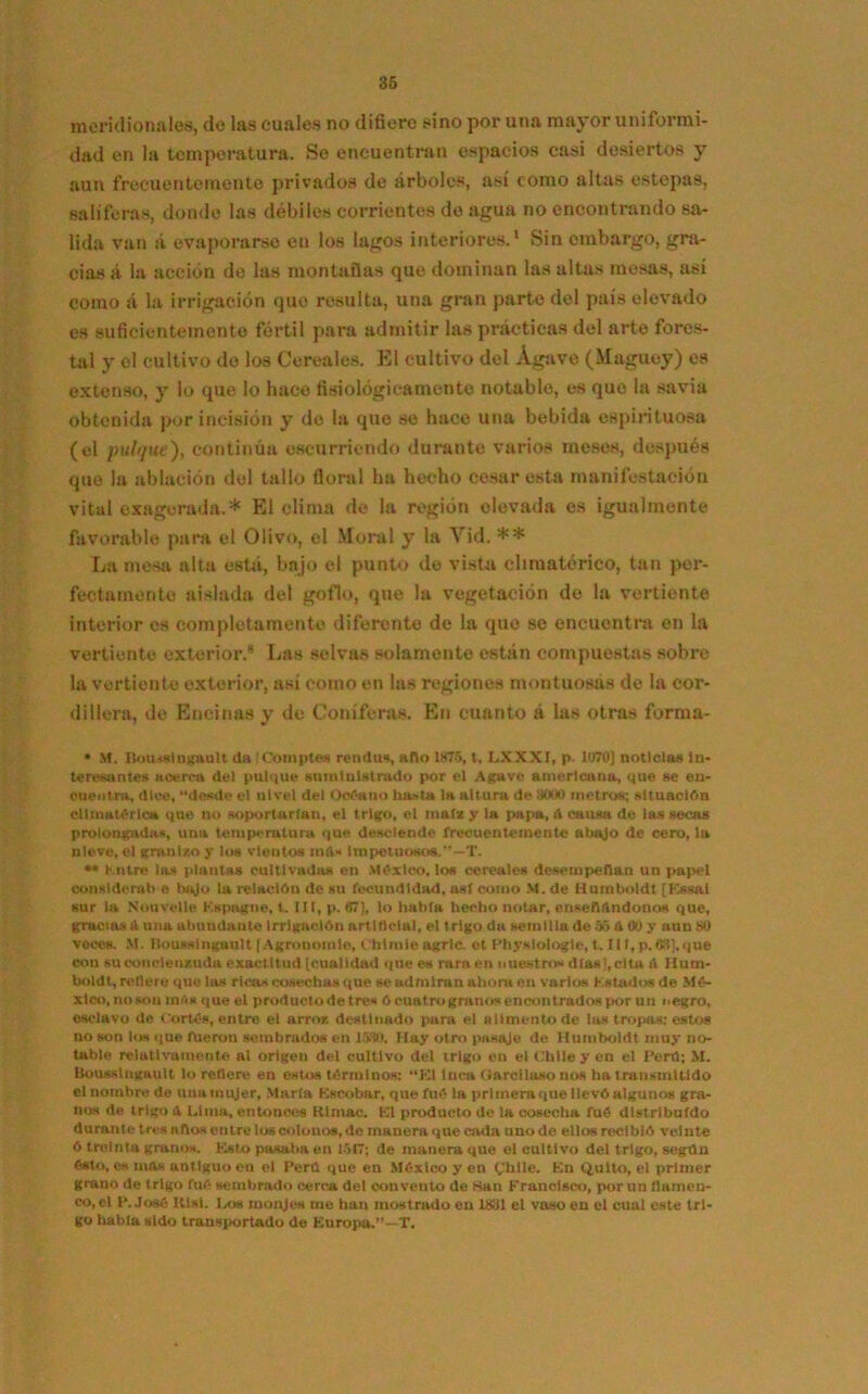 meridionales, de las cuales no difiere sino por una mayor uniformi- dad en la temperatura. Se encuentran espacios casi desiertos y aun frecuentemente privados de árboles, así como altas estepas, salíferas, donde las débiles corrientes de agua no encontrando sa- lida van á evaporarse en los lagos interiores.1 Sin embargo, gra- cias á la acción de las montañas que dominan las altas mesas, así como á la irrigación que resulta, una gran parte del país elevado es suficientemente fértil para admitir las prácticas del arte fores- tal y el cultivo de los Cereales. El cultivo del Agave (Maguey) es extenso, y lo que lo hace fisiológicamente notable, es que la savia obtenida por incisión y do la que se hace una bebida espirituosa (el pulque), continúa escurriendo durante varios meses, después que la ablación del tallo floral ha hecho cesar esta manifestación vital exagerada.* El clima de la región elevada es igualmente favorable para el Olivo, el Moral y la Vid. ** La mesa alta está, bajo el punto de vista climatérico, tan per- fectamente aislada del gofio, que la vegetación de la vertiente interior es completamente diferente de la que se encuentra en la vertiente exterior.* Las selvas solamente están compuestas sobre la vertiente exterior, así como en las regiones montuosas de la cor- dillera, de Encinas y do Coniferas. En cuanto á las otras forma- • M. Housslngault da !Comptea rendus, ano 1X75, t. LXXXI, p. 1070] noticias In- teresantes acerca del pulque sumtulstrado por el Agave americano, que se en- cuentra, dice, “desde el nivel del Océano hasta la altura de MO00 metros; situación climatérica que no soportarían, el trigo, el matx y la papa, ¡\ causa de las secas prolongadas, una temperatura que desciende frecuentemente abajo de cero, la nieve, el granizo y los vientos ind* Impetuosos.''—T. •• hntre las plantas cultivadas en México, los cereales desempeñan un papel considera!)« bajo la relación de su fecundidad, así como M. de Humboldt [Kssal sur la Nonvelle Kspagne, t. III, p. «7], lo habla hecho notar, ensenándonos que, gracias A una abundante Irrigación artificial, el trigo da semilla de 55 A 00 y aun SO voces. M. Housslngault f Agronomle, Ohlmie agrie, et Physlologle, t. Jl I, p. 63], que con su concienzuda exactitud [cualidad que es rara en nuestros días),cita é Hum- boldt, rotleru que las ricas cosechas que se admiran ahora on varios Kstados de Mé- xico, nosou mas que el productodetres ócuatrogranosencontradospor un negro, esclavo de Cortés, entre el arroz destinado pura el alimento de las tropas: estos no son los que fueron sembrados en 1530. Hay otro pasaje de Humboldt muy no- table relativamente al origen del cultivo del trigo en el Chile y en el Perú; M. Housslngault lo refiere en estos términos: “El Inca Garciloso nos ha transmitido el nombre de una mujer, Mari» Escobar, que fué la primera que llevó algunos gra- nos de trigo t\ Lima, entonces Rimac. El producto de la cosecha fué distribuido durante tres aftas entre los colonos, de manera que cada uno de ellos recibió veinte 6 treinta granos. Esto pasaba en 1517; de manera que el cultivo del trigo, segtln ésto, es mas antiguo en el Perú que en México y en (,'hlle. En Quito, el primer grano de trigo fué sembrado cerca del convento de Kan Francisco, por un flamen- co, el P.José IUsl. Iaw monjes me han mostrado en 1IS11 el vaso en el cual este tri- go habla sido transportado de Europa.”—T.