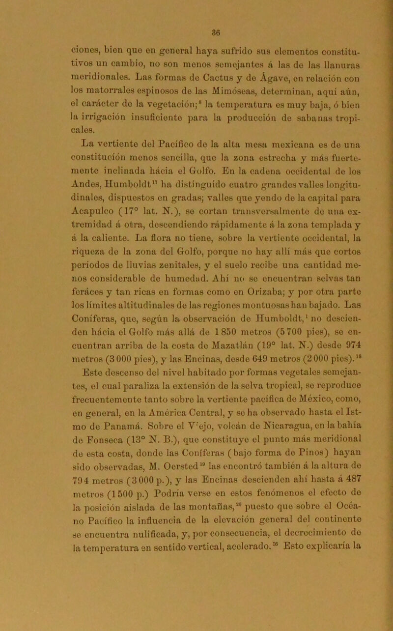 dones, bien que en general haya sufrido sus elementos constitu- tivos un cambio, no son menos semejantes á las de las llanuras meridionales. Las formas de Cactus y de Agave, en relación con los matorrales espinosos de las Mimoseas, determinan, aquí aún, el carácter de la vegetación;8 la temperatura es muy baja, ó bien la irrigación insuficiente para la producción de sabanas tropi- cales. La vertiente dol Pacífico do la alta mesa mexicana es de una constitución menos sencilla, que la zona estrecha y más fuerte- mente inclinada hácia el Golfo. En la cadena occidental de los Andes, Humboldt17 ha distinguido cuatro grandes valles longitu- dinales, dispuestos en gradas; valles que yendo de la capital para Acapulco (17° lat. N.), se cortan transversalmente de una ex- tremidad á otra, descendiendo rápidamente á la zona templada y á la caliente. La flora no tiene, sobre la vertiente occidental, la riqueza do la zona del Golfo, porque no hay allí más que cortos períodos do lluvias zenitales, y el suelo recibe una cantidad me- nos considerable de humedad. Ahí no se encuentran selvas tan feraces y tan ricas en formas como en Orizaba; y por otra parte los límites altitudi nales do las regiones montuosas han bajado. Las Coniferas, que, según la observación do Ilumboldt,1 no descien- den hácia el Golfo más allá de 1850 metros (5 700 pies), se en- cuentran arriba de la costa de Mazatlán (19° lat. N.) desde 974 metros (3 000 pies), y las Encinas, desde 649 metros (2000 pies).18 Este descenso del nivel habitado por formas vegetales semejan- tes, el cual paraliza la extensión de la selva tropical, so reproduce frecuentemente tanto sobro la vertiente pacífica de México, como, en general, en la América Central, y se ha observado hasta el Ist- mo de Panamá. Sobre el V'ejo, volcán de Nicaragua, en la bahía de Fonseca (13° N. B.), que constituye el punto más meridional de esta costa, donde las Coniferas (bajo forma do Pinos) hayan sido observadas, M. Oersted1® las encontró también á la altura de 794 metros (3000 p.), y las Encinas descienden ahí hasta á 487 metros (1500 p.) Podría verse en estos fenómenos el efecto de la posición aislada de las montaBas,*0 puesto que sobre el Océa- no Pacífico la influencia do la elevación general del continente se encuentra nulificada, y, por consecuencia, el decrecimiento do la temperatura en sentido vertical, acelerado.10 Esto explicaría la