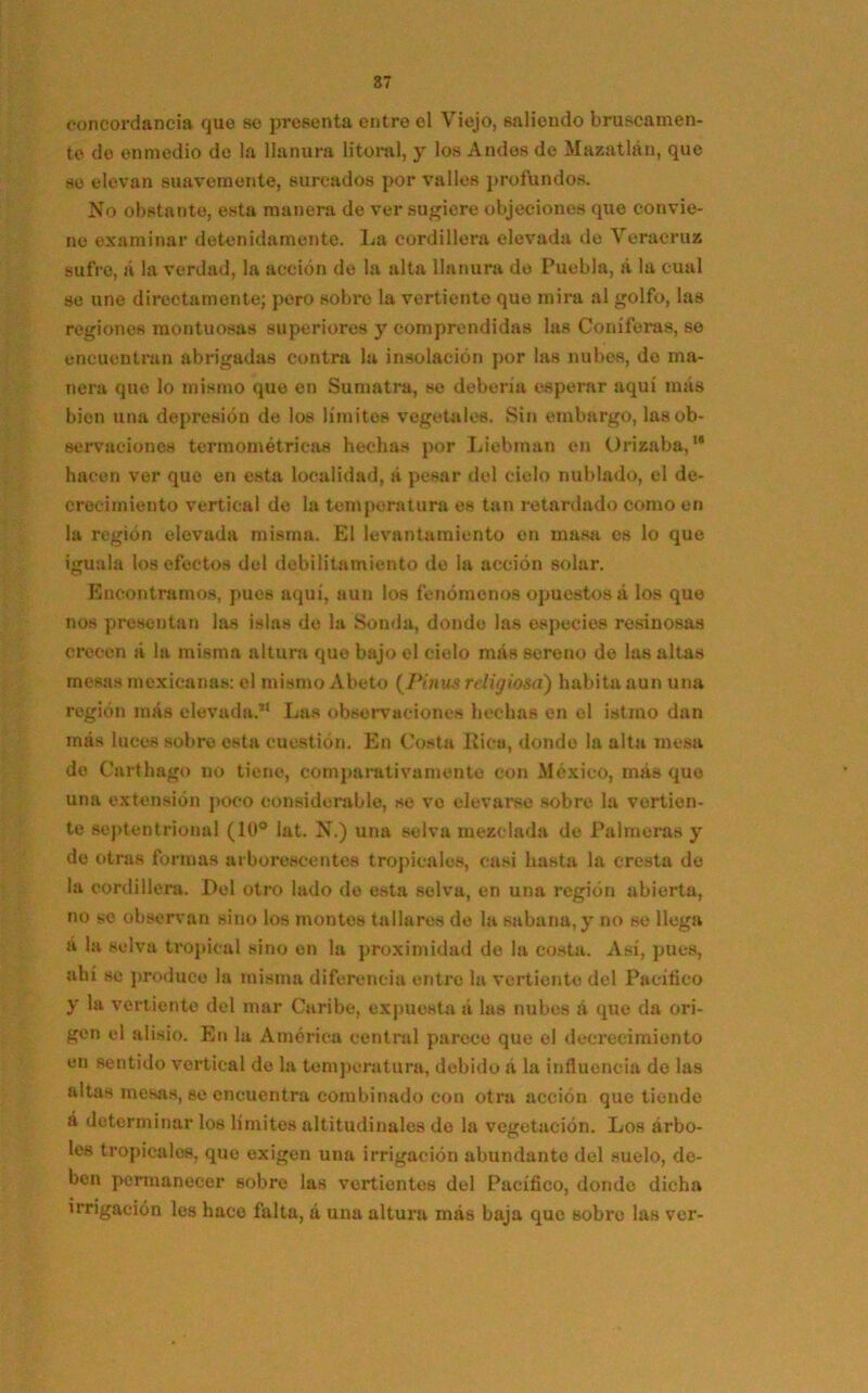 concordancia que se presenta entre el Viejo, saliendo bruscamen- te do enmedio de la llanura litoral, y los Andes de Mazatlán, que so elevan suavemente, surcados por valles profundos. No obstante, esta manera de ver sugiere objeciones que convie- ne examinar detenidamente. La cordillera elevada de Veraeruz sufre, á la verdad, la acción de la alta llanura de Puebla, á la cual se une directamente; pero sobi*e la vertiente que mira al golfo, las regiones montuosas superiores y comprendidas las Coniferas, se encuentran abrigadas contra la insolación por las nubes, de ma- nera que lo mismo que en Sumatra, se debería esperar aquí más bien una depresión de los límites vegetales. Sin embargo, las ob- servaciones termométricas hechas por Liebman en Orizaba,,s hacen ver que en esta localidad, á pesar del cielo nublado, el de- crecimiento vertical de la temperatura es tan retardado como en la región elevada misma. El levantamiento en masa es lo que iguala los efectos del debilitamiento de la acción solar. Encontramos, pues aquí, aun los fenómenos opuestos a los que nos presentan las islas de la Sonda, donde las especies resinosas crecen á la misma altura que bajo el cielo más sereno de las altas mesas mexicanas: el mismo Abeto (Pinus religiosa) habita aun una región más elevada.” Las observaciones hechas en el istmo dan más luces sobre esta cuestión. En Costa Rica, donde la alta mesa de Cartílago no tiene, comparativamente con México, más que una extensión poco considerable, se ve elevarse sobre la vertien- te septentrional (10° lat. N.) una selva mezclada de Palmeras y de otras formas arborescentes tropicales, casi hasta la cresta de la cordillera. Del otro lado de esta selva, en una región abierta, no so observan sino los montes tallares de la sabana, y no se llega á la selva tropical sino en la proximidad de la costa. Así, pues, ahí se produce la misma diferencia entre la vertiente del Pacifico y la vertiente del mar Caribe, expuesta á las nubes á que da ori- gen el alisio. En la América central parece que el decrecimiento en sentido vertical de la temperatura, debido á la influencia de las altas mesas, se encuentra combinado con otra acción que tiende á determinar los límites altitudinales de la vegetación. Los árbo- les tropicales, que exigen una irrigación abundante del suelo, de- ben permanecer sobre las vertientes del Pacífico, donde dicha irrigación les hace falta, á una altura más baja que sobre las ver-