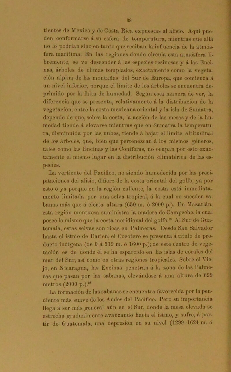 tientes de México y de Costa Rica expuestas al alisio. Aquí pue- den conformarse á su esfera do temperatura, mientras que allá no lo podrían sino en tanto que reciban la influencia de la atmós- fera marítima. En las regiones donde circula esta atmósfera li- bremente, se ve descender á las especies resinosas y á las Enci- nas, árboles de climas templados, exactamente como la vegeta- ción alpina de las montanas del Sur de Europa, que comienza á un nivel inferior, porque el límite de los árboles so encuentra de- primido por la falta de humedad. Según esta manera de ver, la diferencia que se presenta, relativamente á la distribución de la vegetación, entre la costa mexicana oriental y la isla de Sumatra, depende de que, sobro la costa, la acción de las mesas y de la hu- medad tiende á elevarse mientras que en Sumatra la temperatu- ra, disminuida por las nubes, tiende á bajar el límite altitudinal de los árbolos, que, bien que pertenezcan á los mismos géneros, tales como las Encinas y las Coniferas, no ocupan por esto exac- tamente el mismo lugar en la distribución climatérica de las es- pecies. La vertiente del Pacífico, no siendo humedecida por las preci- pitaciones del alisio, difiero do la costa oriental del golfo, ya por esto ó ya porque en la región caliente, la costa está inmediata- mente limitada por una selva tropical, á la cual no suceden sa- banas más que á cierta altura (650 m. ó 2000 p.). En Mazatlán, esta región montuosa suministra la madera de Campeche, la cual poseo lo mismo que la costa meridional del golfo.18 Al Sur de Gua- temala, estas selvas son ricas en Palmeras. Desde San Salvador hasta el istmo de Darien, el Cocotero se presenta á titulo de pro- ducto indígena (de 0 á 519 m. ó 1600 p.); de esto centro de vege- tación es do donde él se ha esparcido en las islas de corales del mar del Sur, así como en otras regiones tropicales. Sobre el Vie- jo, en Nicaragua, las Encinas penetran á la zona do las Palme- ras que pasan por las sabanas, elevándose á una altura do 699 metros (2000 p.).IB La formación de las sabanas so encuentra favorecida por la pen- diente más suave de los Andes del Pacífico. Pero su importancia llega á ser más general aún en el Sur, donde la mesa elevada se estrecha gradualmente avanzando hacia el istmo, y sufre, á par- tir do Guatemala, una depresión en su nivel (1299-1624 m. ó