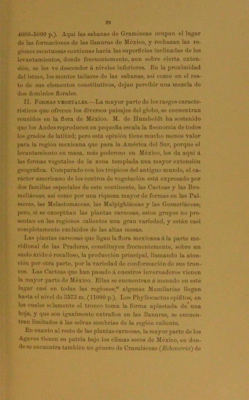 4000-5000 p.). Aquí las sabanas do Gramíneas ocupan el lugar de las formaciones de las llanuras de Aléxico, y rechazan las re- giones montuosas continuas hacia las superficies inclinadas de los levantamientos, donde frecuentemente, aun sobre cierta exten- sión, se les ve descender a niveles inferiores. En la proximidad del istmo, los montes tallares de las sabanas, así como en el res- to de sus elementos constitutivos, dejan percibir una mezcla do dos dominios florales. II. Formas veoetai.es.—La mayor parte de los rasgos caracte- rísticos que ofrecen los diversos paisajes del globo, se encuentran reunidos en la flora de México. M. de llumboldt ha sostenido que los A ndes reproducen en pequeña escala la fisonomía do todos los grados de latitud; pero esta opinión tiene mucho menos valor para la región mexicana que para la América del Sur, porque el levantamiento en masa, más poderoso en México, les da aquí á las formas vegetales de la zona templada una mayor extensión geográfica. Comparado con loe trópicos del antiguo mundo, el ca- rácter americano do los centros de vegetación está expresado por dos familias especiales de esto continente, las Cácteas y las Bro- meliáceas; así como por una riqueza mayor de formasen las Pal- meras, las Melastomáccas, las Malpighiáceas y las Gesneriáceas; pero, si se exceptúan las plantas carnosas, estos grupos no pre- sentan en las regiones calientes una gran variedad, y están casi completamente excluidos de las altas mesas. Las plantas carnosas que ligan la flora mexicana á la parto me- ridional de las Praderas, constituyen frecuentemente, sobre un suelo árido ó rocalloso, la producción principal, llamando la aten- ción por otra parte, por la variedad de conformación de sus tron- cos. Las Cácteas que han pasado á nuestros invernaderos vienen la mayor parte do México. Ellas se encuentran á menudo en este lugar casi en todas las regiones;1* algunas Mamilarías llegan hasta el nivel do 3573 m. (11000 p.). Los Phyllocactus epífitos, en los cuales solamente el tronco toma la forma aplastada de una hoja, y que son igualmente extraños en las llanuras, se encuen- tran limitados á las selvas sombrías de la región caliente. En cuanto al resto de las plantas carnosas, la mayor parte de los Agaves tienen su patria bajo los climas secos de México, en don- de se encuentra también un género de Crasuláceas (Echeverría) de