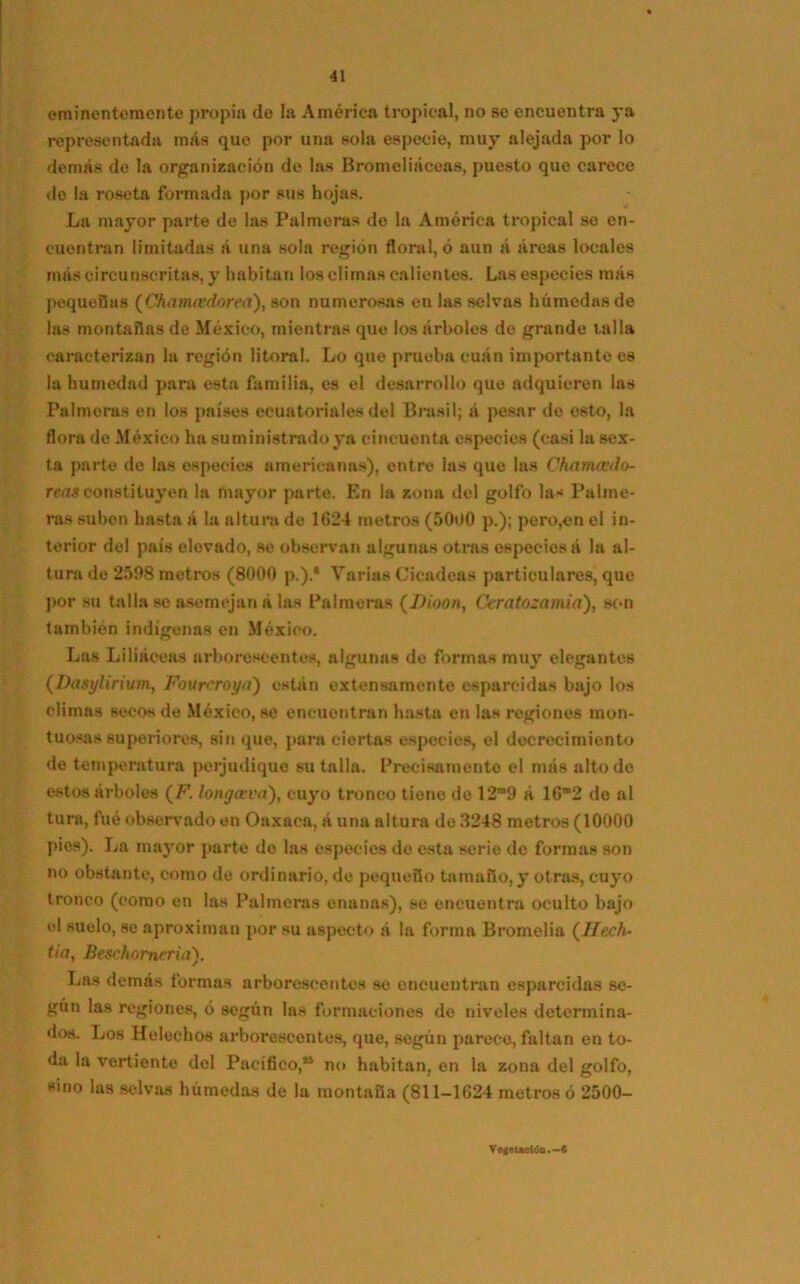 eminentemente propia de la América tropical, no se encuentra ya representada más que por una sola especie, muy alejada por lo demás de la organización de las Bromeliáceas, puesto que carece do la roseta formada por sus hojas. La mayor parte de las Palmeras de la América tropical se en- cuentran limitadas á una sola región floral, ó aun á áreas locales más circunscritas, y habitan los climas calientes. Las especies más pequeñas (Chamcedorea), son numerosas en las selvas húmedas de las montañas de México, mientras que los árboles do grande talla caracterizan la región litoral. Lo que prueba cuán importante es la humedad para esta familia, es el desarrollo que adquieren las Palmeras en los países ecuatoriales del Brasil; á pesar de esto, la flora de México ha suministrado ya cincuenta especies (casi la sex- ta parte do las especies americanas), entre las que las Charruedo- reas constituyen la mayor parte. En la zona del golfo las Palme- ras subon hasta á la altura de 1624 metros (5000 p.); pero,en el in- terior del país elovado, se observan algunas otras especies á la al- turo de 2598 metros (8000 p.).* Varias Cicadeas particulares, que por su talla se asemejan á las Palmeras (Dioon, Carato-amia), son también indígenas en México. Las Liliáceas arborescentes, algunas de formas muy elegantes (Dasylirium, Fourcroya) están extensamente esparcidas bajo los climas secos de México, se encuentran hasta en las regiones mon- tuosas superiores, sin que, para ciertas especies, el decrecimiento de temperatura perjudique su talla. Precisamente el más alto de estos árboles (F. longceva), cuyo tronco tiene de 12m9 á 162 de al tura, fué observado en Oaxaca, á una altura de 3248 metros (10000 pies). La mayor parto do las especies do esta serie de formas son no obstante, como de ordinario, de pequeño tamaño, y otras, cuyo tronco (como en las Palmeras enanas), se encuentra oculto bajo el suelo, se aproximan por su aspecto á la forma Bromelia (Hech- tía, Beschomeriá). Las demás formas arborescentes se encuentran esparcidas se- gún las regiones, ó según las formaciones do niveles determina- dos. Los Heléchos arborescentes, que, según parece, faltan en to- da la vertiente del Pacífico,” no habitan, en la zona del golfo, sino las selvas húmedas de la montaña (811-1624 metros ó 2500- Vogetaelóo.—6