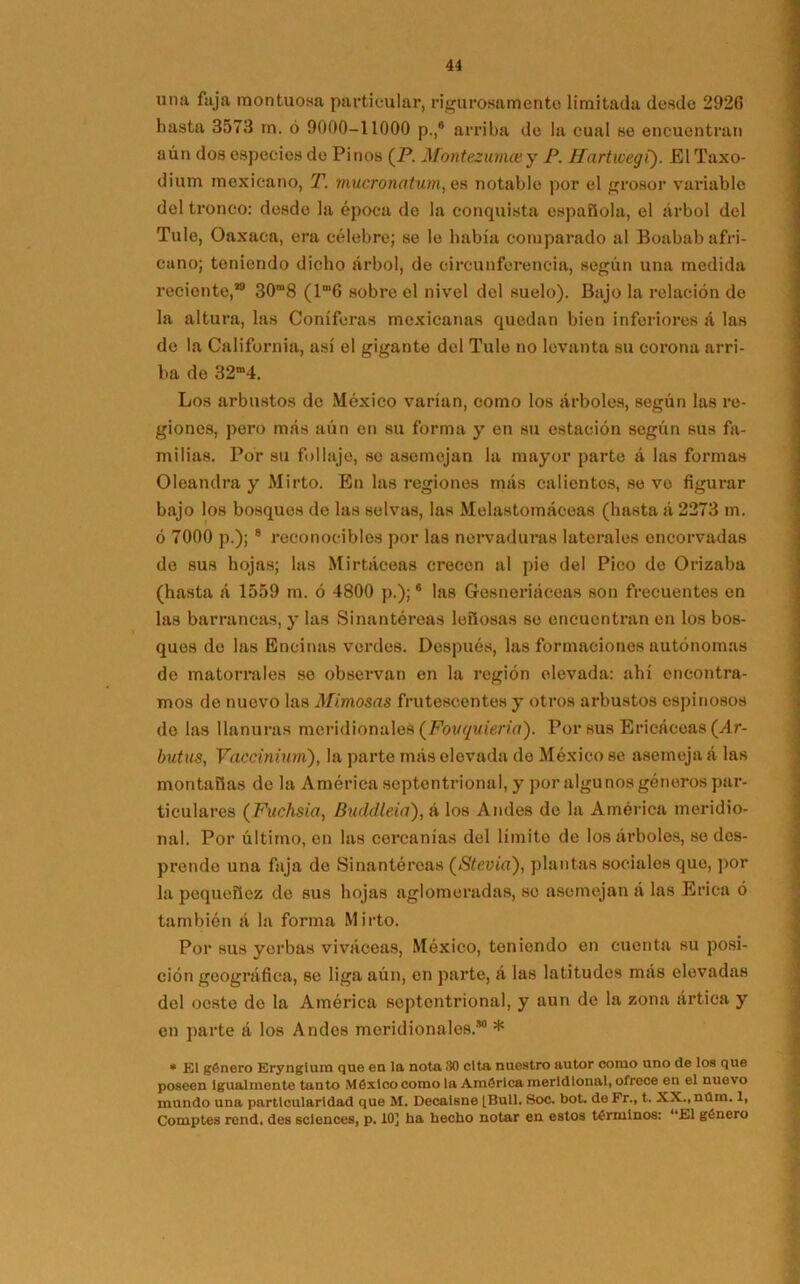 una faja montuosa particular, rigurosamente limitada desde 2920 hasta 3573 m. ó 9000-11000 p.,8 arriba de la cual se encuentran aún dos especies do Pinos (P. Montezumcey P. Hartwegí). ElTaxo- dium mexicano, T. mucronatum, es notable por el grosor variable del tronco: desde la época de la conquista española, el árbol del Tule, Oaxaca, era célebre; se le había comparado al Boabab afri- cano; teniendo dicho árbol, de circunferencia, según una medida reciente,*9 30m8 (lm6 sobre el nivel del suelo). Bajo la relación do la altura, las Coniferas mexicanas quedan bien inferiores á las de la California, así el gigante del Tule no levanta su corona arri- ba de 32“4. Los arbustos de México varían, como los árboles, según las re- giones, pero más aún en su forma y en su estación según sus fa- milias. Por su follaje, se asemejan la mayor parte á las formas Oleandra y Mirto. En las regiones más calientes, se ve figurar bajo los bosques de las selvas, las Melastomáceas (hasta á 2273 m. ó 7000 p.); 8 reconocibles por las nervaduras laterales encorvadas de sus hojas; las Mirtáceas crecen al pie del Pico de Orizaba (hasta á 1559 m. ó 4800 p.);6 las Gesneriáceas son frecuentes en las barrancas, y las Sinantéreas leñosas se encuentran en los bos- ques de las Encinas verdes. Después, las formaciones autónomas de matorrales se observan en la región elevada: ahí encontra- mos do nuevo las Mimosas frutescentes y otros arbustos espinosos do las llanuras meridionales (Fovquieria). Por sus Ericáceas (Ar- butus, Vaccinium), la parte más elevada de México se asemeja á las montañas de la América septentrional, y por algunos géneros par- ticulares (Fuchsia, Buddleia), á los Andes de la América meridio- nal. Por último, en las cercanías del límite de los árboles, sedes- prende una faja de Sinantéreas (Stevia), plantas sociales que, por la pequeñez de sus hojas aglomeradas, se asemejan á las Erica ó también á la forma Mirto. Por sus yerbas viváceas, México, teniendo en cuenta su posi- ción geográfica, se liga aún, en parte, á las latitudes más elevadas del oeste do la América septentrional, y aun de la zona ártica y en parte á los Andes meridionales.’0 * * El género Eryngium que en la nota 30 cita nuestro autor como uno de los que poseen Igualmente tanto México como la América meridional, ofrece en el nuevo mundo una particularidad que M. Decalsne [Bull. Soc. bot. de Fr., t. XX., nüm. 1, Comptes rend. des Sciences, p. 10] ha hecho notar en estos términos: “El género