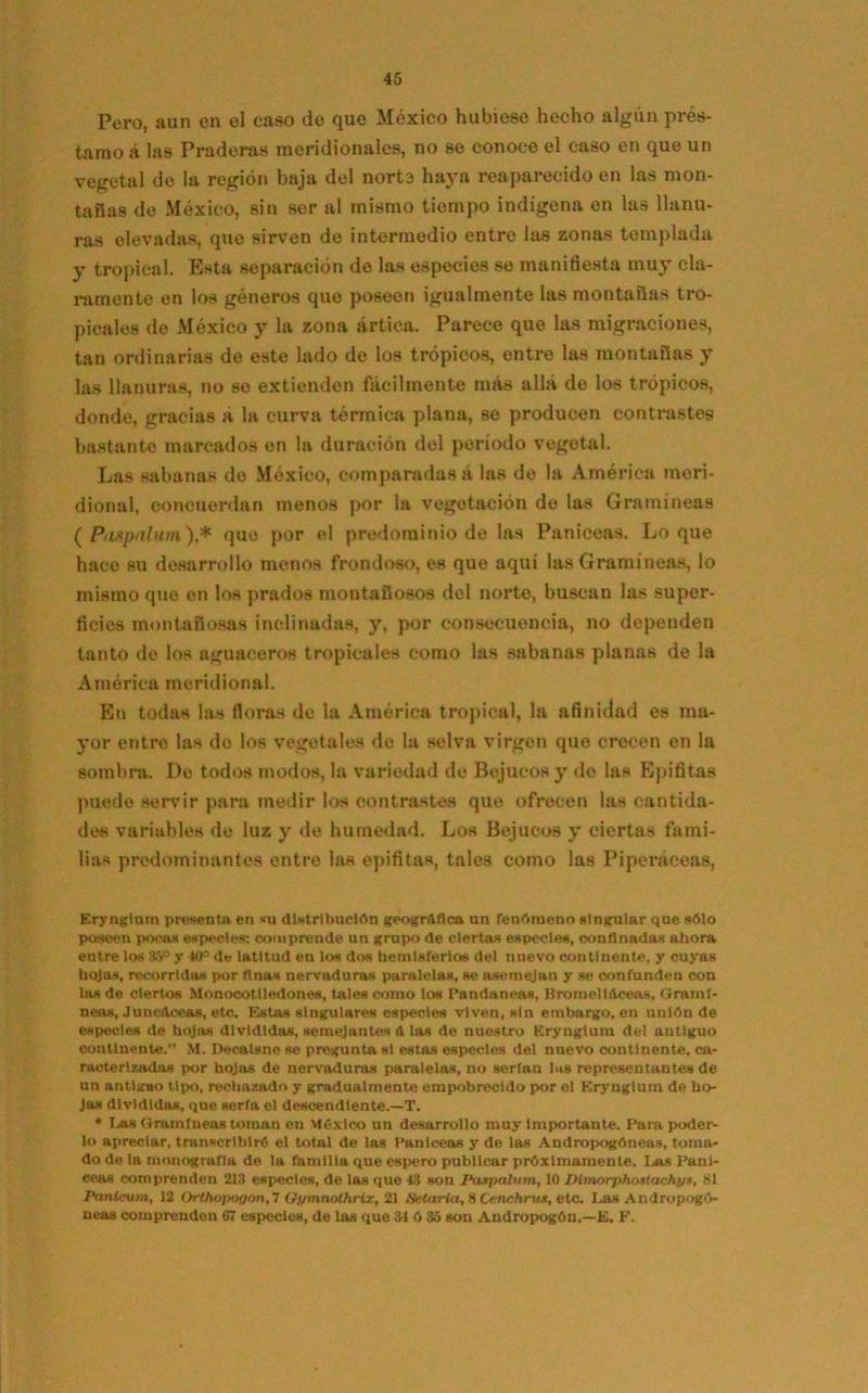 Pero, aun en el caso de que México hubiese hecho algún prés- tamo a las Praderas meridionales, no se conoce el caso en que un vegetal de la región baja del norte haya reaparecido en las mon- tañas do México, sin ser al mismo tiempo indígena en las llanu- ras elevadas, que sirven de intermedio entro las zonas templada y tropical. Esta separación de las especies se manifiesta muy cla- ramente en los géneros que poseen igualmente las montañas tro- picales de México y la zona ártica. Parece que las migraciones, tan ordinarias de este lado de los trópicos, entre las montañas y las llanuras, no se extienden fácilmente más allá de los trópicos, donde, gracias á la curva térmica plana, so producen contrastes bastante marcados en la duración del período vegetal. Las sabanas do México, comparadas a las de la América meri- dional, ©encuerdan menos por la vegetación de las Gramíneas ( Pdxpulum)* que por el predominio de las Paniceas. Loque hace su desarrollo menos frondoso, es que aquí las Gramíneas, lo mismo que en los prados montañosos del norte, buscan las super- ficies montañosas inclinadas, y, por consecuencia, no dependen tanto de los aguaceros tropicales como las sabanas planas de la América meridional. En todas las floras de la América tropical, la afinidad es ma- yor entre las do los vegetales do la selva virgen que crecen en la sombra. De todos modos, la variedad de Bejucos y do las Epífitas puede servir para medir los contrastes que ofrecen las cantida- des variables de luz y de humedad. Los Bejucos y ciertas fami- lias predominantes entre las epífitas, tales como las Piperáceas, Erynglum presenta en «ti distribución geográfica un fenómeno singular que sólo poseen pocas especies: comprende un grupo de ciertas especies, confinadas ahora eutre los 35° y 40° de latitud en los dos hemisferios del nuevo continente, y cuyas hojas, recorridas por finas nervaduras paralelas, se asemejan y se confunden con las de ciertos Monocotlledones, tales como los Pandaneas, BromcllAceas, Gramí- neos, Juucdceas, etc. Estas singulares especies viven, sin embargo, en unión de especies de hojas divididas, semejantes ó las de nuestro Erynglum del antiguo continente. M. Decatsne se pregunta si estas especies del nuevo continente, ca- racterizadas por hojas de nervaduras paralelas, no serian las representantes de un antlgno tipo, rechazado y gradualmente empobrecido por el Erynglum de ho- jas divididas, que serla el descendiente.—T. * Las Gramíneas toman en México un desarrollo muy Importante. Para poder- lo apreciar, transcribiré el total de las Paniceas y de las Andropogóneas, toma- do de la monogrufla de la fnmllta qne espero publicar próximamente. I^as Pani- ceas comprenden 213 especies, de las que 48 son Paiqxilum, 10 Dimorphostachyn, 81 Panicum, 12 Orthoi>ogon,l Oymnothrix, 21 Setaria, 8 Cenchrxu, etc. Las Andropogó- neas comprenden 07 especies, de las que 31 ó 35 son Andropogón.—E. F.