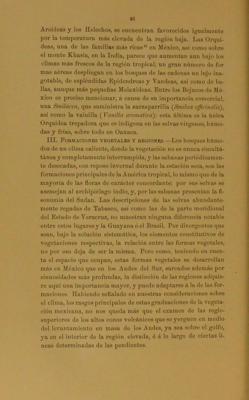 Aroideas y los Heléchos, se encuentran favorecidos igualmente por la temperatura más elevada de la reglón baja. Las Orquí- deas, una do las familias mas ricas*1 en México, así como sobre el monte Khasia, en la India, parece que aumentan aun bajo los climas más frescos de la región tropical; un gran número de for mas aéreas despliegan en los bosques de las cadenas un lujo ina- gotable, de espléndidas Epidendrcas y Vandeas, así como de be- llas, aunque más pequeñas Melaxideas. Entre los Bejucos de Mé- xico es preciso mencionar, á causa de su importancia comercial, una Smilácea, que suministra la zarzaparrilla (Smilnx officinalis), así como la vainilla ( Vainilla aromática): esta última es la única Orquídea trepadora que es indígena en las selvas vírgenes, húme- das y frías, sobre todo en Oaxaca. III. Formaciones vegetales y regiones.—Los bosques húme- dos de un clima caliente, donde la vegetación no es nunca simultá- táneay completamente interrumpida, y las sabanas periódicamen- te desecadas, con reposo invernal durante la estación seca, son las formaciones principales do la América tropical, lo mismo que de la mayoría de las floras de carácter concordante: por sus selvas se asemejan al archipiélago indio, y, por las sabanas presentan la fi- sonomía del Sudan. Las descripciones de las selvas abundante- mente regadas de Tabasco, así como las de la parte meridional del Estado de Veracruz, no muestran ninguna diferencia notable entre estos lugares y la Guayana ó el Brasil. Por divergentes quo sean, bajo la solución sistemática, los elementos constitutivos de vegetaciones respectivas, la relación entre las formas vegetales, no por eso deja do ser la misma. Pero como, teniendo en cuen- ta el espacio que ocupan, estas formas vegetales se desarrollan más en México que en los Andes del Sur, surcados además por sinuosidades más profundas, la distinción de las regiones adquie- re aquí una importancia mayor, y puede adaptarse á la de las for- maciones. Habiendo señalado en nuestras consideraciones sobre el clima, los rasgos principales de estas graduaciones de la vegeta- ción mexicana, no nos queda más que el examen de las regio- superiores do los altos conos volcánicos que se yerguen en medio del levantamiento en masa de los Andes, ya sea sobre el golfo, ya en el interior de la región elevada, ó á lo largo de ciertas lí- neas determinadas de las pendientes.