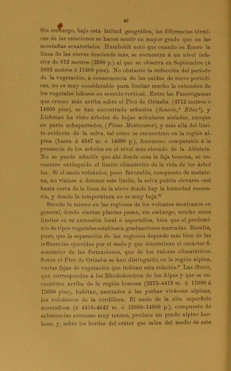 Sin emnargo, bajo esta latitud geográfica, las diferencias térmi- cas de las estaciones se hacen sentir en mayor grado que en las montafías ecuatoriales. Humboldt notó que cuando en Enero la línea do las nieves desciende más, se encuentra á un nivel infe- rior de 812 metros (2500 p.) al que se observa en Septiembre (^á 3603 metros ú 11400 pies). No obstante la reducción del período de la vegetación, á consecuencia de las caídas de nievo periódi- cas, no es muy considerable para limitar mucho la extensión de los vegetales leñosos en sentido vertical. Entre las Fanerógamas que crecen más arriba sqbre el Pico de Orizaba (4712 metros ó 14600 pies), se han encontrado arbustos (Senecio,8 Riles*), y Liebman ha visto árboles de hojas aciculares aisladas, aunque en parte achaparrados, (Pinus Montezuvice), y más allá del lími- te evidente de la selva, tal como se encuentran en la región al- pina (hasta á 4547 m. ó 14000 p.), fenómeno comparable á la presencia de los árboles en el nivel más elevado do la Abisinia. No se puede admitir que ahí donde cesa la faja boscosa, se en- cuentre extinguido el límite climatérico de la vida de los árbol los. Si el suelo volcánico, poco favorable, compuesto de matate- na, no viniese á detener este límite, la selva podría elevarse casi hasta cerca de la línea de la nieve donde hay la humedad necesa- ria, y donde la temperatura no es muy baja.35 Sucede lo mismo en las regiones de los volcanes mexicanos en general, donde ciertas plantas pasan, sin embargo, mucho estos límites en su extensión local ó esporádica, bien que el predomi- nio de tipos vegetales establezca graduaciones marcadas. Resulta, pues, que la separación do las regiones depende más bien do las influencias ejercidas por el suelo y que determinan el carácter fi- sonómico de las formaciones, que de los valores climatéricos. Sobre el Pico de Orizaba se han distinguido, en la región alpina, varias fajas de vegetación que indican esta relación.® Las Stevio, que corresponden á los Rhododendron de los Alpes y que se en- cuentran arriba de la región boscosa (3573-4418 m. ú 11000 á 13600 pies), habitan, asociados á las yerbas viváceas alpinas, los volcánicos de la cordillera. El suelo de la alta superficie montañosa (á 4418-4642 m. ó 13600-14800 p.), compuesto de substancias arenosas muy tenues, produce un prado alpino her- boso, y, sobre los bordes del cráter que salen del medio do este