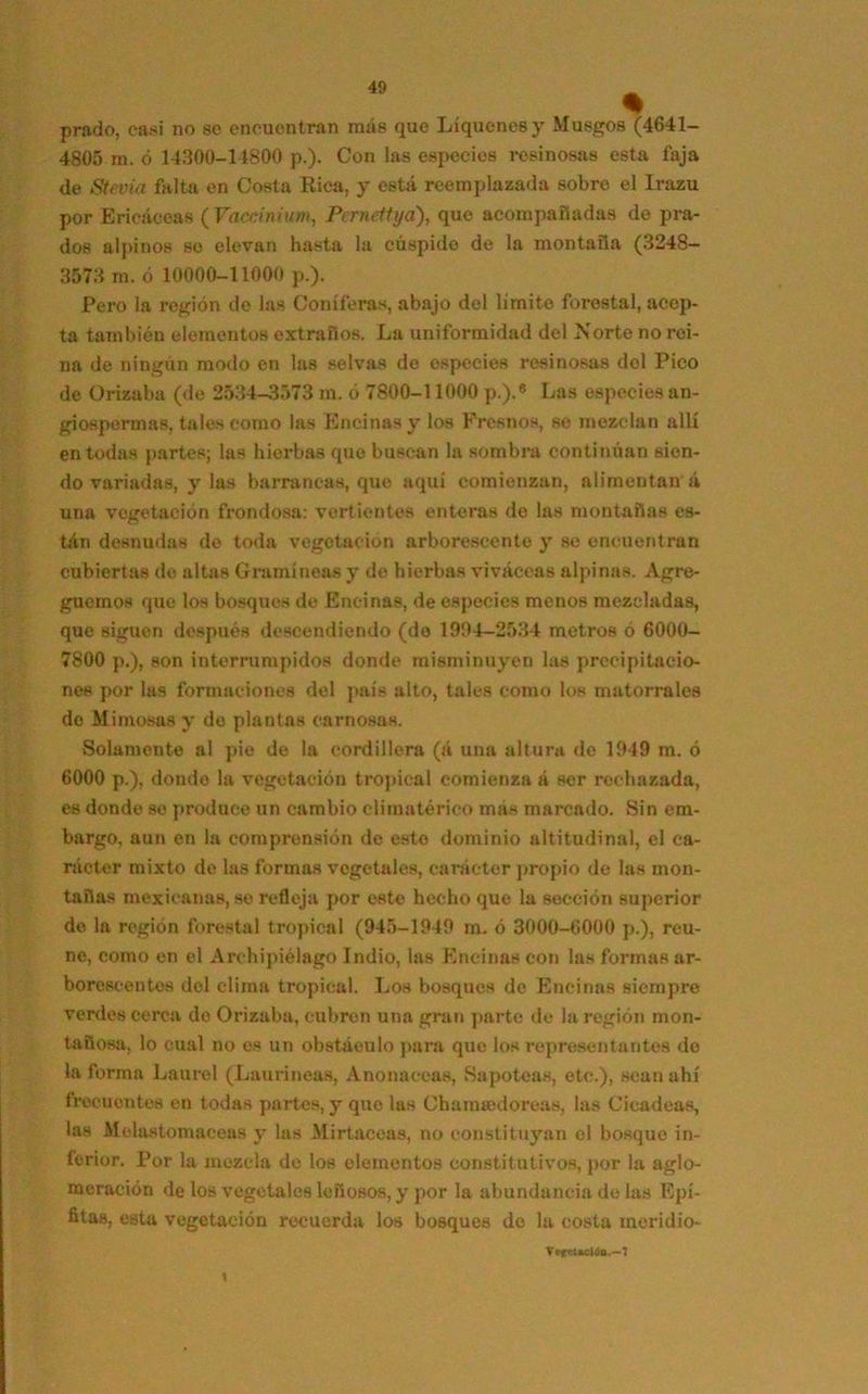 % prado, casi no se encuentran más que Liqúenes y Musgos (4641- 4805 m. ó 14300-14800 p.). Con las especies resinosas esta faja de Stevia falta en Costa Rica, y está reemplazada sobre el Irazu por Ericáceas ( Vaccinium, Pcrnettya), que acompañadas de pra- dos alpinos so elevan hasta la cúspide de la montaña (3248— 3573 m. ó 10000-11000 p.). Pero la región de las Coniferas, abajo del limite forestal, acep- ta también elementos extraños. La uniformidad del Norte no rei- na de ningún modo en las selvas de especies resinosas del Pico de Orizaba (de 2534-3573 m. ó 7800-11000 p.).8 Las especies an- giospermas, tales como las Encinas y los Fresnos, se mezclan allí en todas partes; las hierbas quo buscan la sombra continúan sien- do variadas, y las barrancas, que aquí comienzan, alimentan á una vegetación frondosa: vertientes enteras de las montañas es- tán desnudas de toda vegetación arborescente y se encuentran cubiertas de altas Gramíneas y de hierbas viváceas alpinas. Agre- guemos que los bosques de Encinas, de especies menos mezcladas, que siguen después descendiendo (de 1994-2534 metros ó 6000- 7800 p.), son interrumpidos donde misminuyen las precipitacio- nes por las formaciones del país alto, tales como los matorrales de Mimosas y de plantas carnosas. Solamente al pie de la cordillera (á una altura de 1949 m. ó 6000 p.), dondo la vegetación tropical comienza á ser rechazada, es dondo so produce un cambio climatérico mas marcado. Sin em- bargo, aun en la comprensión de este dominio altitudinal, el ca- rácter mixto de las formas vegetales, carácter propio de las mon- tañas mexicanas, se refleja por este hecho que la sección superior do la región forestal tropical (945-1949 m. ó 3000-6000 p.), reú- ne, como en el Archipiélago Indio, las Encinas con las formas ar- borescentes del clima tropical. Los bosques de Encinas siempre verdes cerca do Orizaba, cubren una gran parte de la región mon- tañosa, lo cual no es un obstáculo para que los representantes do la forma Laurel (Lauríneas, Anonaceas, Sapoteas, etc.), sean ahí frecuentes en todas partes, y que las Chamtedoreas, las Cicadeas, las Melastomaceas y las Mirtáceas, no constituyan el bosque in- ferior. Por la mezcla do los elementos constitutivos, por la aglo- meración délos vegetales leñosos, y por la abundancia de las Epí- fitas, esta vegetación recuerda los bosques do la costa meridio- TefeUdlo.—1 \