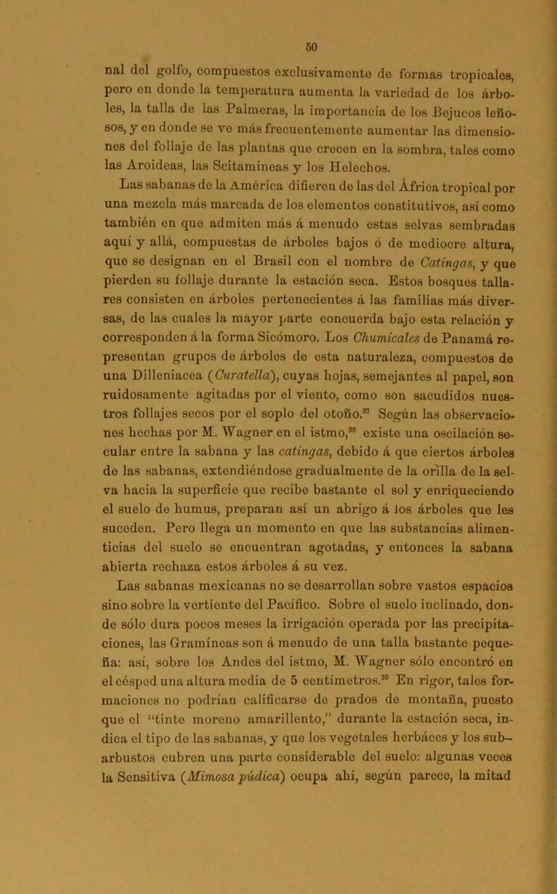 nal del golfo, compuestos exclusivamente de formas tropicales, poro en donde la temperatura aumonta la variedad do los árbo- les, la talla de las Palmeras, la importancia do los Bejucos leño- sos, y en dondo se ve más frecuentemente aumentar las dimensio- nes del follaje do las plantas que crecen en la sombra, tales como las Aroideas, las Scitamineas y los Heléchos. Las sabanas de la América difieren de las del África tropical por una mezcla mas marcada de los elementos constitutivos, así como también en que admiten más á menudo estas selvas sembradas aquí y allá, compuestas de árboles bajos ó de mediocre altura, que so designan en el Brasil con el nombre de Catingas, y que pierden su follaje durante la estación seca. Estos bosques talla- res consisten en árboles pertenecientes á las familias más diver- sas, do las cuales la mayor parte concuerda bajo esta relación y corresponden á la forma Sicómoro. Los Chumicales de Panamá re- presentan grupos do árboles de esta naturaleza, compuestos de una Dilleniacea (Curatella), cuyas hojas, semejantes al papel, son ruidosamente agitadas por el viento, como son sacudidos nues- tros follajes secos por el soplo del otoño.51 Según las observacio- nes hechas por M. Wagner en el istmo,58 existe una oscilación se- cular entre la sabana y las catingas, debido á que ciertos árboles do las sabanas, extendiéndose gradualmente de la orilla do la sel- va hacia la superficie que recibe bastante el sol y enriqueciendo el suelo do humus, preparan así un abrigo á los árboles que les suceden. Pero llega un momento en que las substancias alimen- ticias del suelo se encuentran agotadas, y entonces la sabana abierta rechaza estos árboles á su vez. Las sabanas mexicanas no se desarrollan sobre vastos espacios sino sobre la vertiente del Pacífico. Sobre el suolo inclinado, don- de sólo dura pocos meses la irrigación operada por las precipita- ciones, las Gramínoas son á menudo do una talla bastante peque- ña: asi, sobre los Andes del istmo, M. Wagner sólo encontró en el césped una altura media de 5 centímetros.20 En rigor, tales for- maciones no podrían calificarse de prados do montaña, puesto que el “tinte moreno amarillento,” durante la estación seca, in- dica el tipo de las sabanas, y que los vegetales herbáces y los sub- arbustos cubren una parto considerable del suelo: algunas vecos la Sensitiva (Mimosa púdica) ocupa ahí, según pareco, la mitad